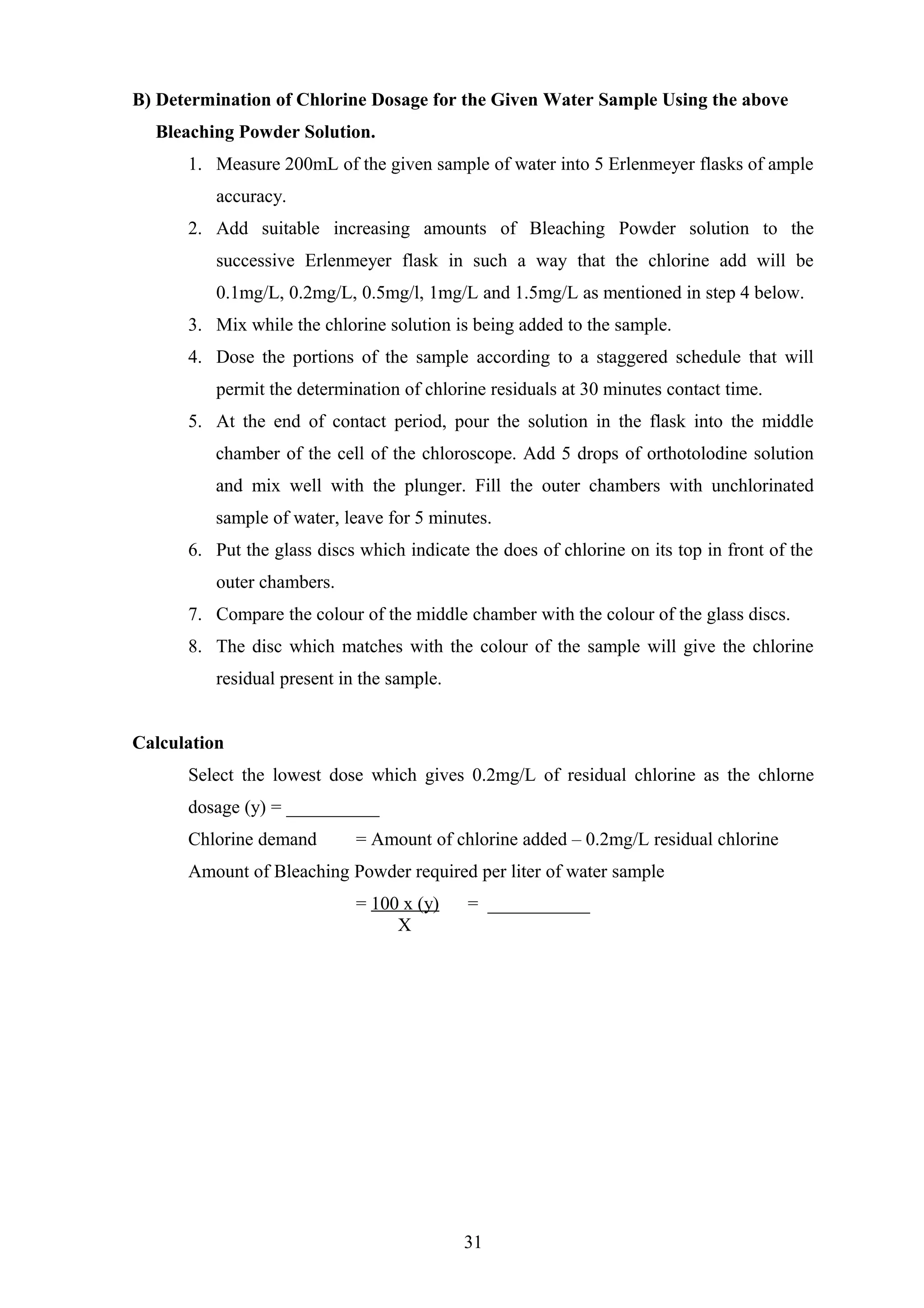 B) Determination of Chlorine Dosage for the Given Water Sample Using the above
Bleaching Powder Solution.
1. Measure 200mL of the given sample of water into 5 Erlenmeyer flasks of ample
accuracy.
2. Add suitable increasing amounts of Bleaching Powder solution to the
successive Erlenmeyer flask in such a way that the chlorine add will be
0.1mg/L, 0.2mg/L, 0.5mg/l, 1mg/L and 1.5mg/L as mentioned in step 4 below.
3. Mix while the chlorine solution is being added to the sample.
4. Dose the portions of the sample according to a staggered schedule that will
permit the determination of chlorine residuals at 30 minutes contact time.
5. At the end of contact period, pour the solution in the flask into the middle
chamber of the cell of the chloroscope. Add 5 drops of orthotolodine solution
and mix well with the plunger. Fill the outer chambers with unchlorinated
sample of water, leave for 5 minutes.
6. Put the glass discs which indicate the does of chlorine on its top in front of the
outer chambers.
7. Compare the colour of the middle chamber with the colour of the glass discs.
8. The disc which matches with the colour of the sample will give the chlorine
residual present in the sample.
Calculation
Select the lowest dose which gives 0.2mg/L of residual chlorine as the chlorne
dosage (y) = __________
Chlorine demand = Amount of chlorine added – 0.2mg/L residual chlorine
Amount of Bleaching Powder required per liter of water sample
= 100 x (y) = ___________
X
31
 