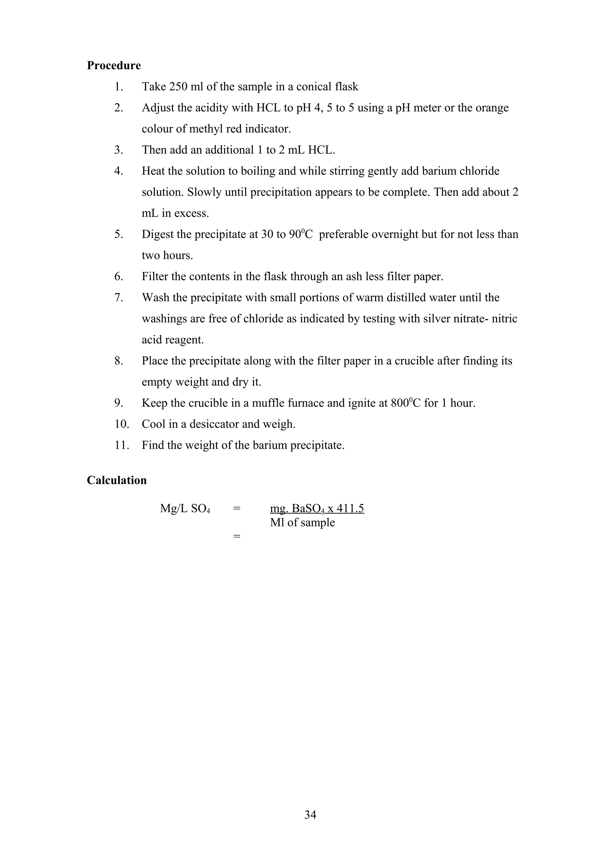 Procedure
1. Take 250 ml of the sample in a conical flask
2. Adjust the acidity with HCL to pH 4, 5 to 5 using a pH meter or the orange
colour of methyl red indicator.
3. Then add an additional 1 to 2 mL HCL.
4. Heat the solution to boiling and while stirring gently add barium chloride
solution. Slowly until precipitation appears to be complete. Then add about 2
mL in excess.
5. Digest the precipitate at 30 to 900
C preferable overnight but for not less than
two hours.
6. Filter the contents in the flask through an ash less filter paper.
7. Wash the precipitate with small portions of warm distilled water until the
washings are free of chloride as indicated by testing with silver nitrate- nitric
acid reagent.
8. Place the precipitate along with the filter paper in a crucible after finding its
empty weight and dry it.
9. Keep the crucible in a muffle furnace and ignite at 8000
C for 1 hour.
10. Cool in a desiccator and weigh.
11. Find the weight of the barium precipitate.
Calculation
Mg/L SO4 = mg. BaSO4 x 411.5
Ml of sample
=
34
 