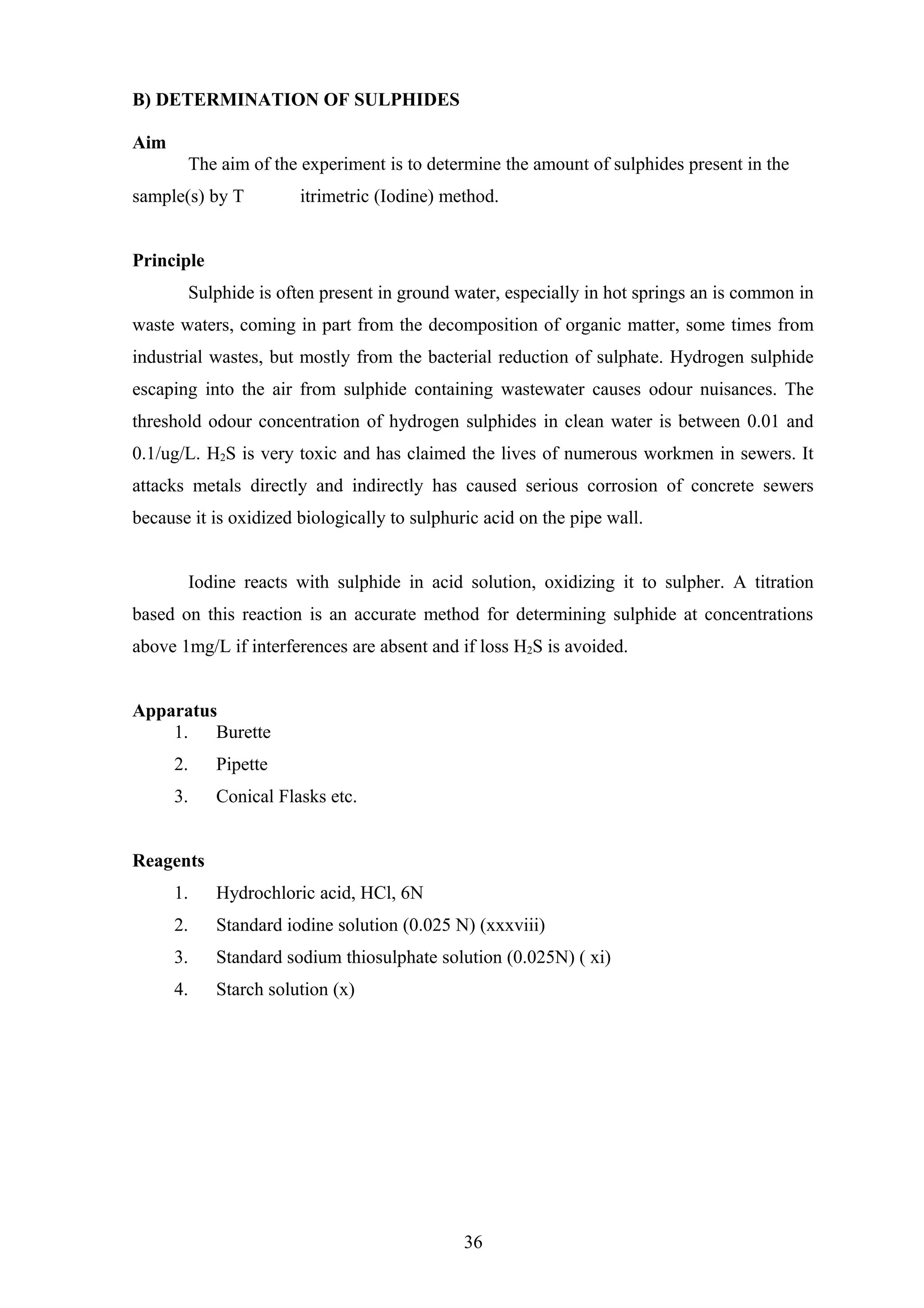 B) DETERMINATION OF SULPHIDES
Aim
The aim of the experiment is to determine the amount of sulphides present in the
sample(s) by T itrimetric (Iodine) method.
Principle
Sulphide is often present in ground water, especially in hot springs an is common in
waste waters, coming in part from the decomposition of organic matter, some times from
industrial wastes, but mostly from the bacterial reduction of sulphate. Hydrogen sulphide
escaping into the air from sulphide containing wastewater causes odour nuisances. The
threshold odour concentration of hydrogen sulphides in clean water is between 0.01 and
0.1/ug/L. H2S is very toxic and has claimed the lives of numerous workmen in sewers. It
attacks metals directly and indirectly has caused serious corrosion of concrete sewers
because it is oxidized biologically to sulphuric acid on the pipe wall.
Iodine reacts with sulphide in acid solution, oxidizing it to sulpher. A titration
based on this reaction is an accurate method for determining sulphide at concentrations
above 1mg/L if interferences are absent and if loss H2S is avoided.
Apparatus
1. Burette
2. Pipette
3. Conical Flasks etc.
Reagents
1. Hydrochloric acid, HCl, 6N
2. Standard iodine solution (0.025 N) (xxxviii)
3. Standard sodium thiosulphate solution (0.025N) ( xi)
4. Starch solution (x)
36
 