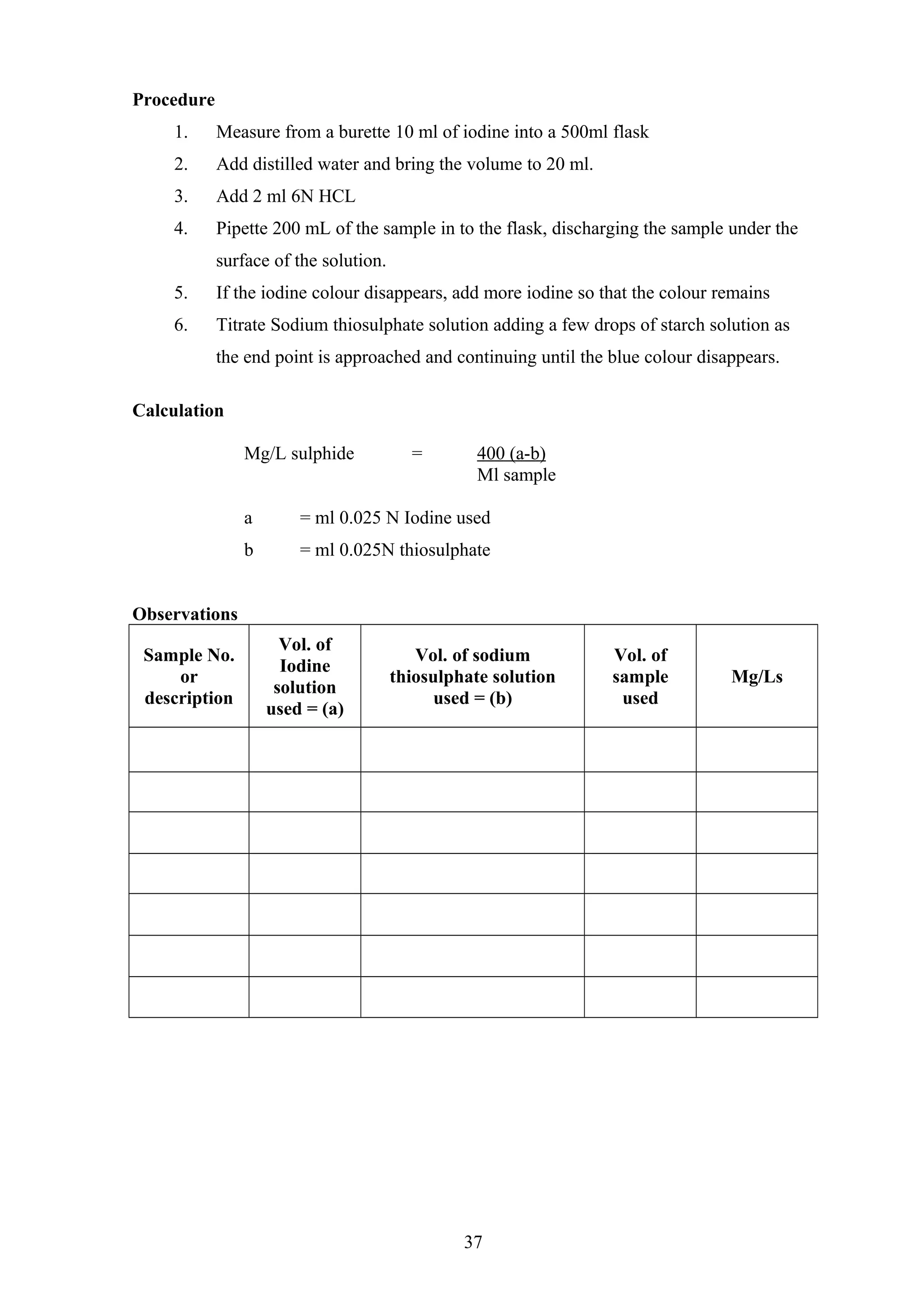 Procedure
1. Measure from a burette 10 ml of iodine into a 500ml flask
2. Add distilled water and bring the volume to 20 ml.
3. Add 2 ml 6N HCL
4. Pipette 200 mL of the sample in to the flask, discharging the sample under the
surface of the solution.
5. If the iodine colour disappears, add more iodine so that the colour remains
6. Titrate Sodium thiosulphate solution adding a few drops of starch solution as
the end point is approached and continuing until the blue colour disappears.
Calculation
Mg/L sulphide = 400 (a-b)
Ml sample
a = ml 0.025 N Iodine used
b = ml 0.025N thiosulphate
Observations
Sample No.
or
description
Vol. of
Iodine
solution
used = (a)
Vol. of sodium
thiosulphate solution
used = (b)
Vol. of
sample
used
Mg/Ls
37
 