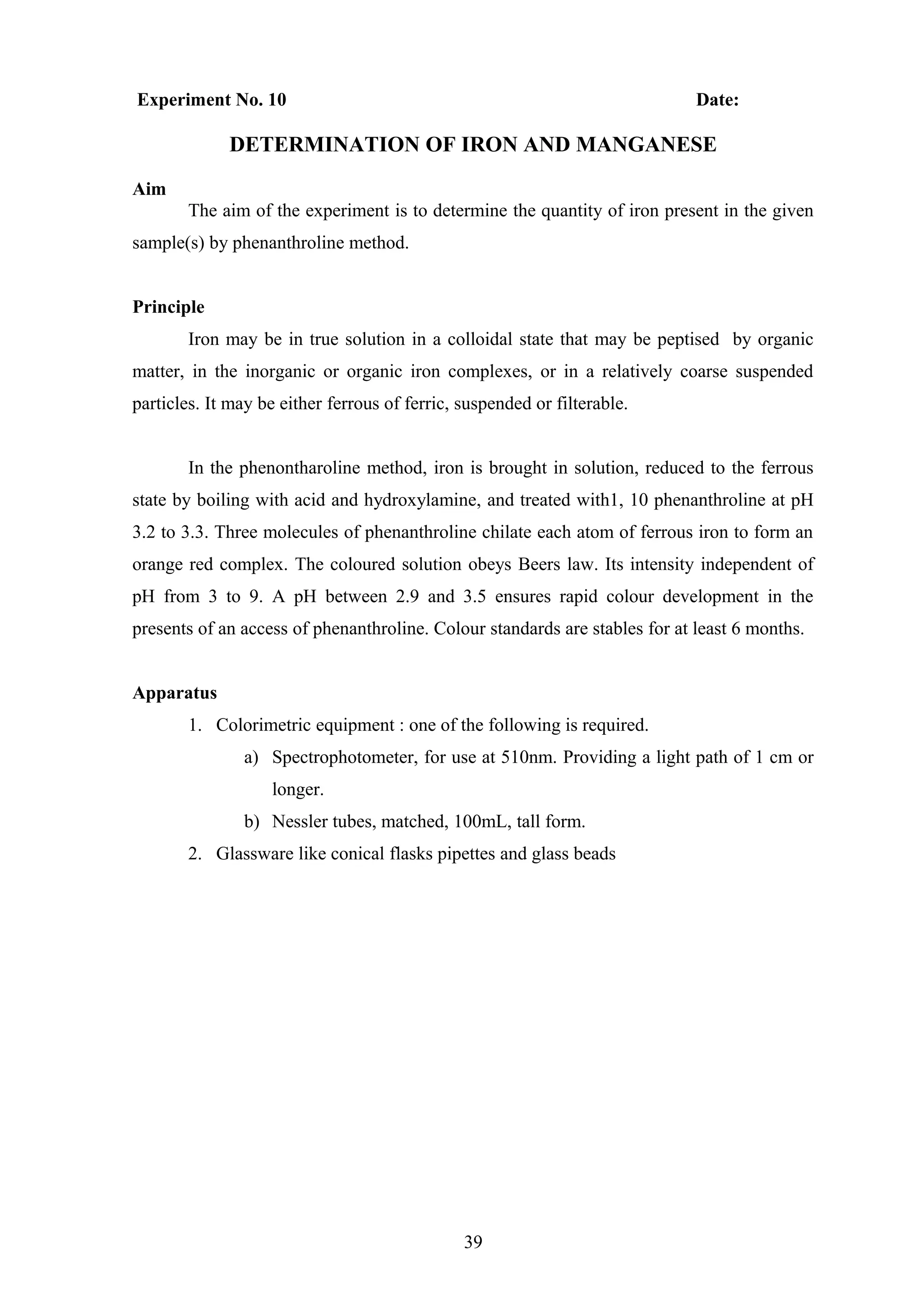 Experiment No. 10 Date:
DETERMINATION OF IRON AND MANGANESE
Aim
The aim of the experiment is to determine the quantity of iron present in the given
sample(s) by phenanthroline method.
Principle
Iron may be in true solution in a colloidal state that may be peptised by organic
matter, in the inorganic or organic iron complexes, or in a relatively coarse suspended
particles. It may be either ferrous of ferric, suspended or filterable.
In the phenontharoline method, iron is brought in solution, reduced to the ferrous
state by boiling with acid and hydroxylamine, and treated with1, 10 phenanthroline at pH
3.2 to 3.3. Three molecules of phenanthroline chilate each atom of ferrous iron to form an
orange red complex. The coloured solution obeys Beers law. Its intensity independent of
pH from 3 to 9. A pH between 2.9 and 3.5 ensures rapid colour development in the
presents of an access of phenanthroline. Colour standards are stables for at least 6 months.
Apparatus
1. Colorimetric equipment : one of the following is required.
a) Spectrophotometer, for use at 510nm. Providing a light path of 1 cm or
longer.
b) Nessler tubes, matched, 100mL, tall form.
2. Glassware like conical flasks pipettes and glass beads
39
 