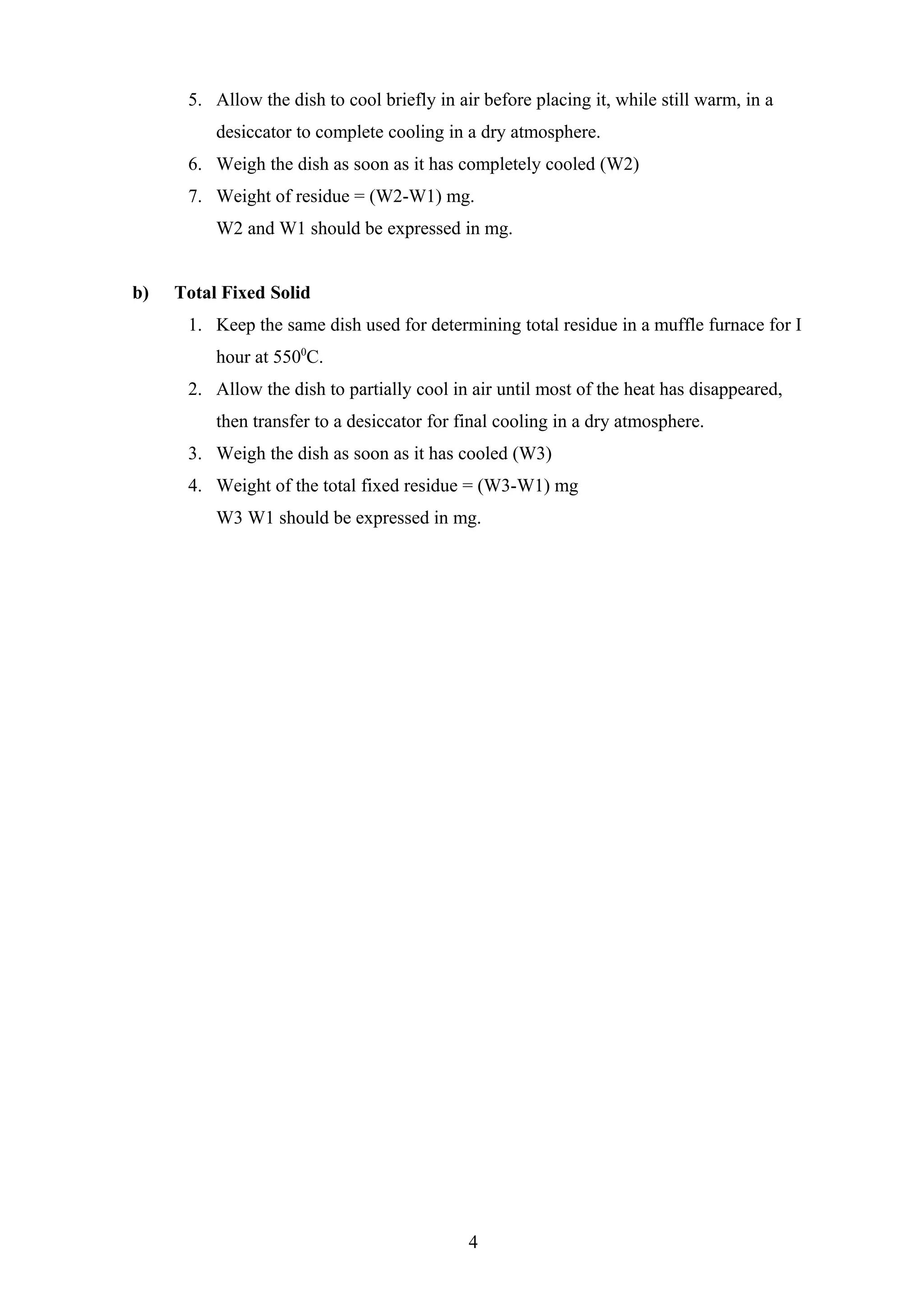 5. Allow the dish to cool briefly in air before placing it, while still warm, in a
desiccator to complete cooling in a dry atmosphere.
6. Weigh the dish as soon as it has completely cooled (W2)
7. Weight of residue = (W2-W1) mg.
W2 and W1 should be expressed in mg.
b) Total Fixed Solid
1. Keep the same dish used for determining total residue in a muffle furnace for I
hour at 5500
C.
2. Allow the dish to partially cool in air until most of the heat has disappeared,
then transfer to a desiccator for final cooling in a dry atmosphere.
3. Weigh the dish as soon as it has cooled (W3)
4. Weight of the total fixed residue = (W3-W1) mg
W3 W1 should be expressed in mg.
4
 