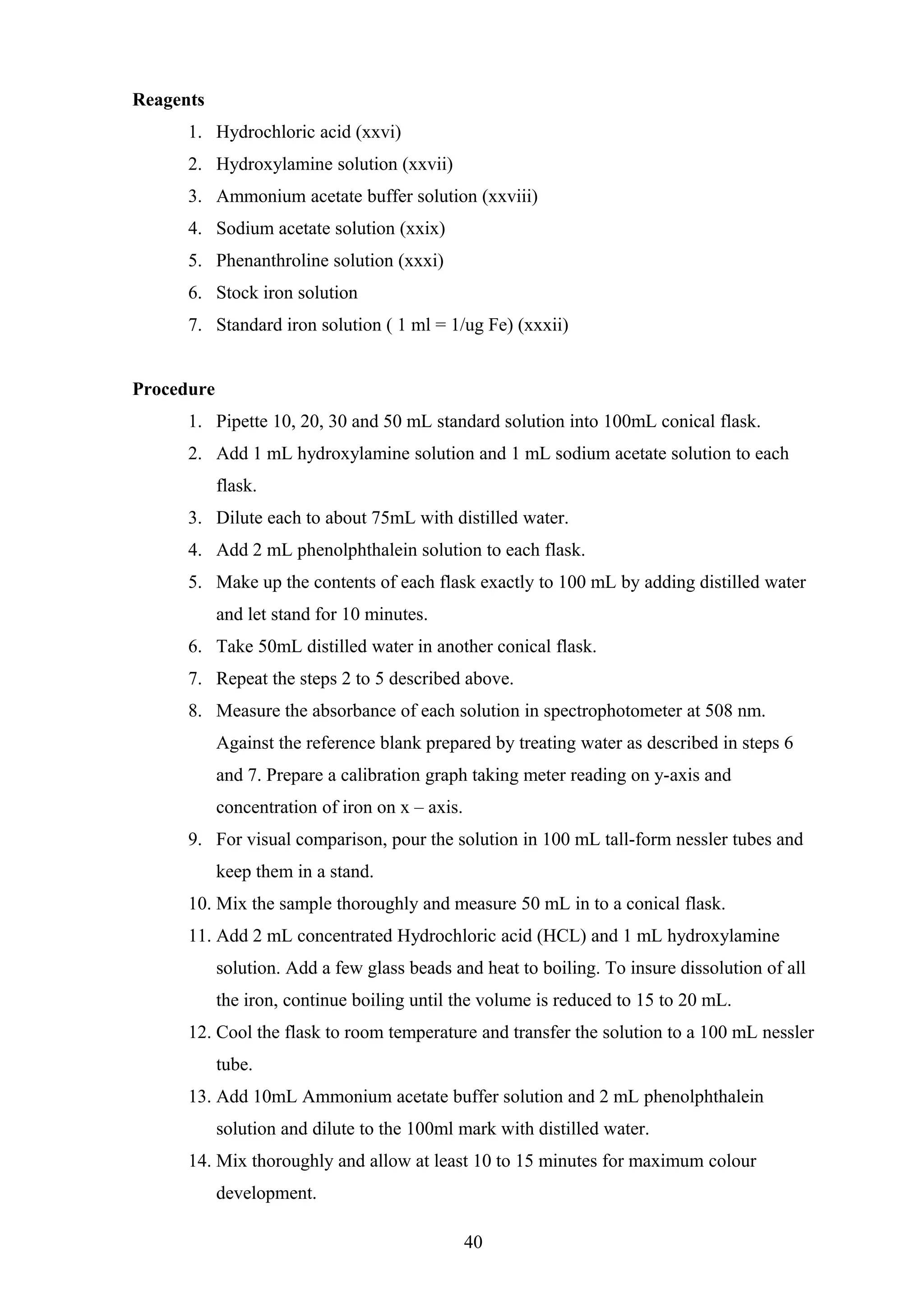 Reagents
1. Hydrochloric acid (xxvi)
2. Hydroxylamine solution (xxvii)
3. Ammonium acetate buffer solution (xxviii)
4. Sodium acetate solution (xxix)
5. Phenanthroline solution (xxxi)
6. Stock iron solution
7. Standard iron solution ( 1 ml = 1/ug Fe) (xxxii)
Procedure
1. Pipette 10, 20, 30 and 50 mL standard solution into 100mL conical flask.
2. Add 1 mL hydroxylamine solution and 1 mL sodium acetate solution to each
flask.
3. Dilute each to about 75mL with distilled water.
4. Add 2 mL phenolphthalein solution to each flask.
5. Make up the contents of each flask exactly to 100 mL by adding distilled water
and let stand for 10 minutes.
6. Take 50mL distilled water in another conical flask.
7. Repeat the steps 2 to 5 described above.
8. Measure the absorbance of each solution in spectrophotometer at 508 nm.
Against the reference blank prepared by treating water as described in steps 6
and 7. Prepare a calibration graph taking meter reading on y-axis and
concentration of iron on x – axis.
9. For visual comparison, pour the solution in 100 mL tall-form nessler tubes and
keep them in a stand.
10. Mix the sample thoroughly and measure 50 mL in to a conical flask.
11. Add 2 mL concentrated Hydrochloric acid (HCL) and 1 mL hydroxylamine
solution. Add a few glass beads and heat to boiling. To insure dissolution of all
the iron, continue boiling until the volume is reduced to 15 to 20 mL.
12. Cool the flask to room temperature and transfer the solution to a 100 mL nessler
tube.
13. Add 10mL Ammonium acetate buffer solution and 2 mL phenolphthalein
solution and dilute to the 100ml mark with distilled water.
14. Mix thoroughly and allow at least 10 to 15 minutes for maximum colour
development.
40
 