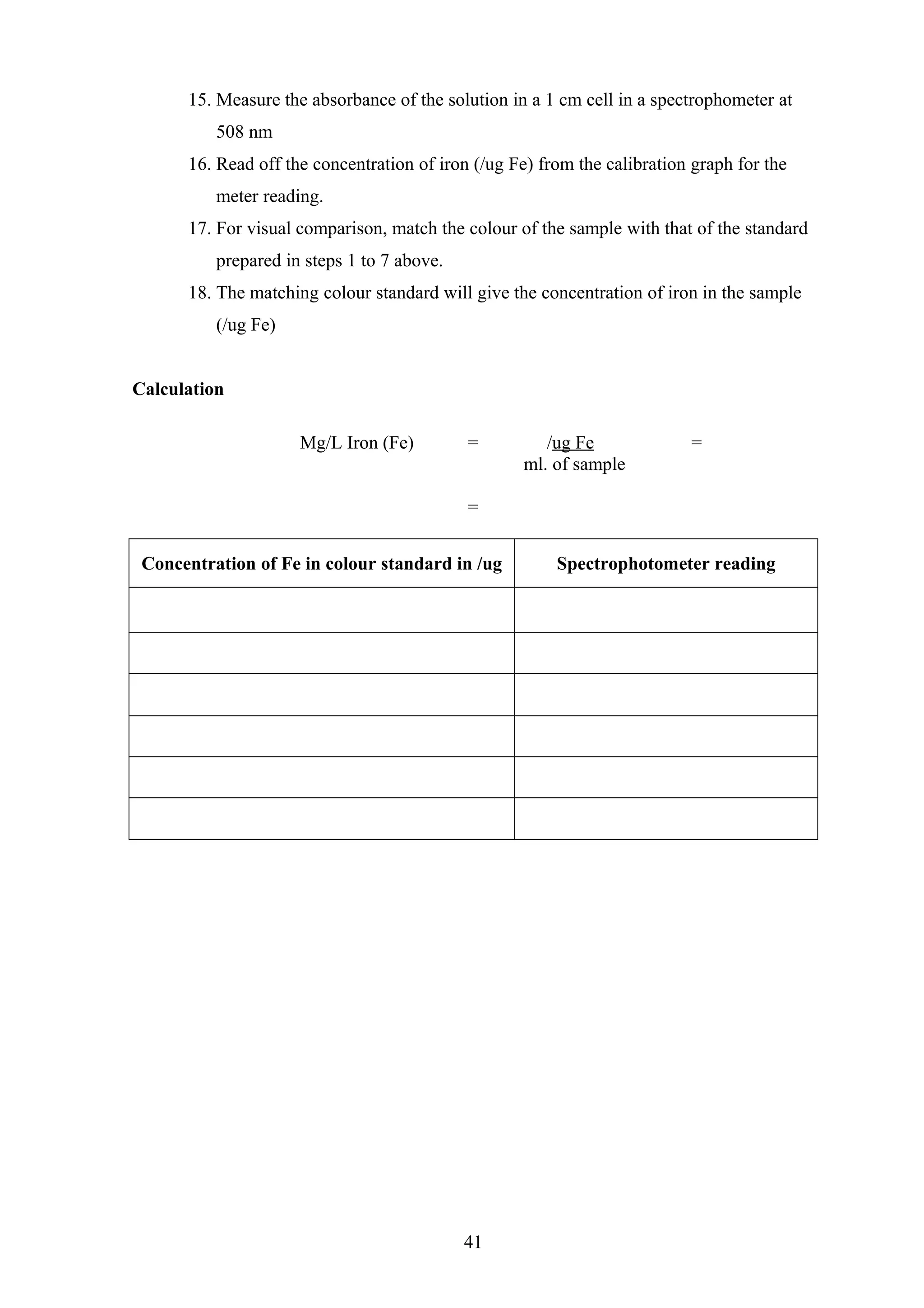 15. Measure the absorbance of the solution in a 1 cm cell in a spectrophometer at
508 nm
16. Read off the concentration of iron (/ug Fe) from the calibration graph for the
meter reading.
17. For visual comparison, match the colour of the sample with that of the standard
prepared in steps 1 to 7 above.
18. The matching colour standard will give the concentration of iron in the sample
(/ug Fe)
Calculation
Mg/L Iron (Fe) = /ug Fe =
ml. of sample
=
Concentration of Fe in colour standard in /ug Spectrophotometer reading
41
 