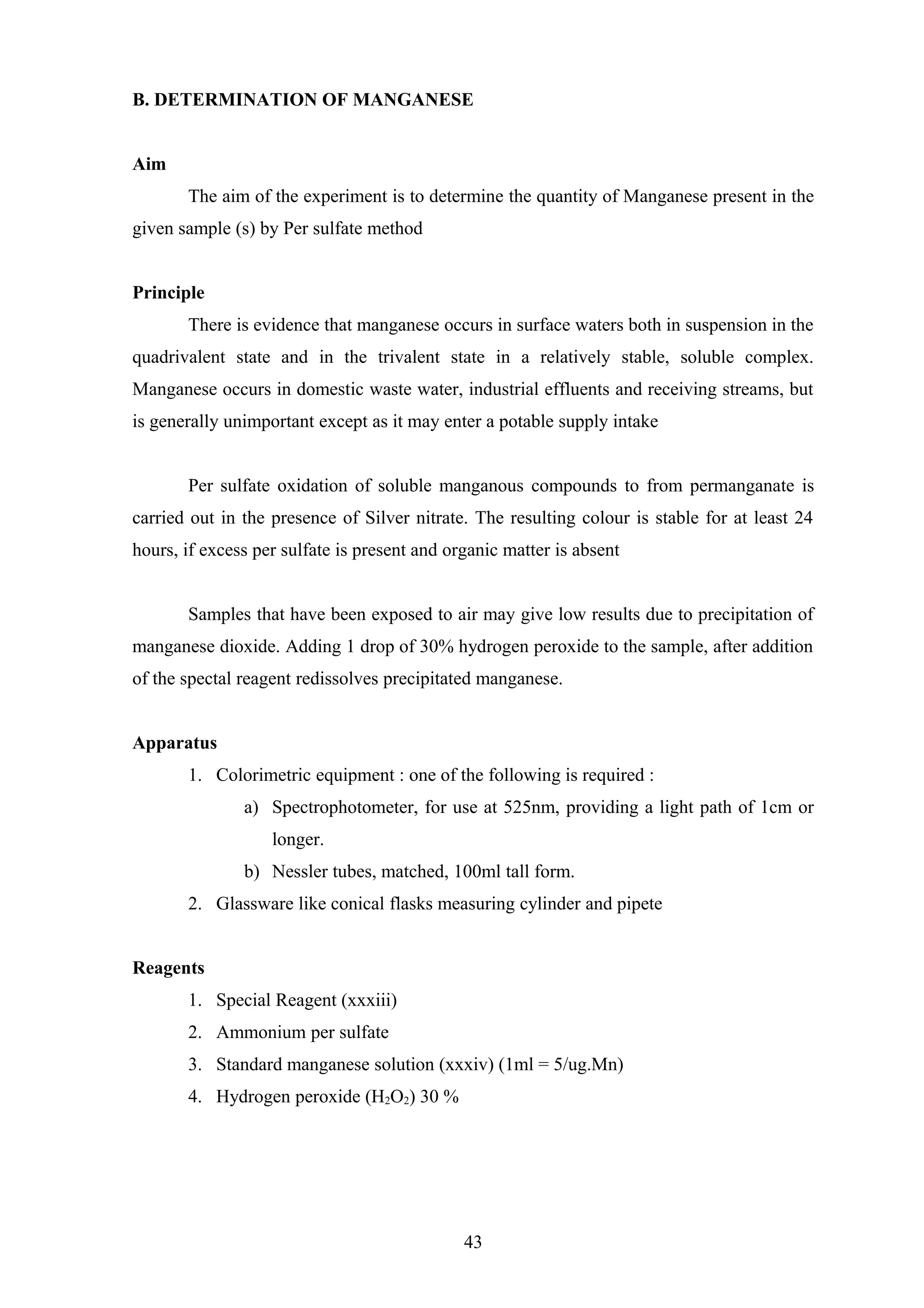 B. DETERMINATION OF MANGANESE
Aim
The aim of the experiment is to determine the quantity of Manganese present in the
given sample (s) by Per sulfate method
Principle
There is evidence that manganese occurs in surface waters both in suspension in the
quadrivalent state and in the trivalent state in a relatively stable, soluble complex.
Manganese occurs in domestic waste water, industrial effluents and receiving streams, but
is generally unimportant except as it may enter a potable supply intake
Per sulfate oxidation of soluble manganous compounds to from permanganate is
carried out in the presence of Silver nitrate. The resulting colour is stable for at least 24
hours, if excess per sulfate is present and organic matter is absent
Samples that have been exposed to air may give low results due to precipitation of
manganese dioxide. Adding 1 drop of 30% hydrogen peroxide to the sample, after addition
of the spectal reagent redissolves precipitated manganese.
Apparatus
1. Colorimetric equipment : one of the following is required :
a) Spectrophotometer, for use at 525nm, providing a light path of 1cm or
longer.
b) Nessler tubes, matched, 100ml tall form.
2. Glassware like conical flasks measuring cylinder and pipete
Reagents
1. Special Reagent (xxxiii)
2. Ammonium per sulfate
3. Standard manganese solution (xxxiv) (1ml = 5/ug.Mn)
4. Hydrogen peroxide (H2O2) 30 %
43
 