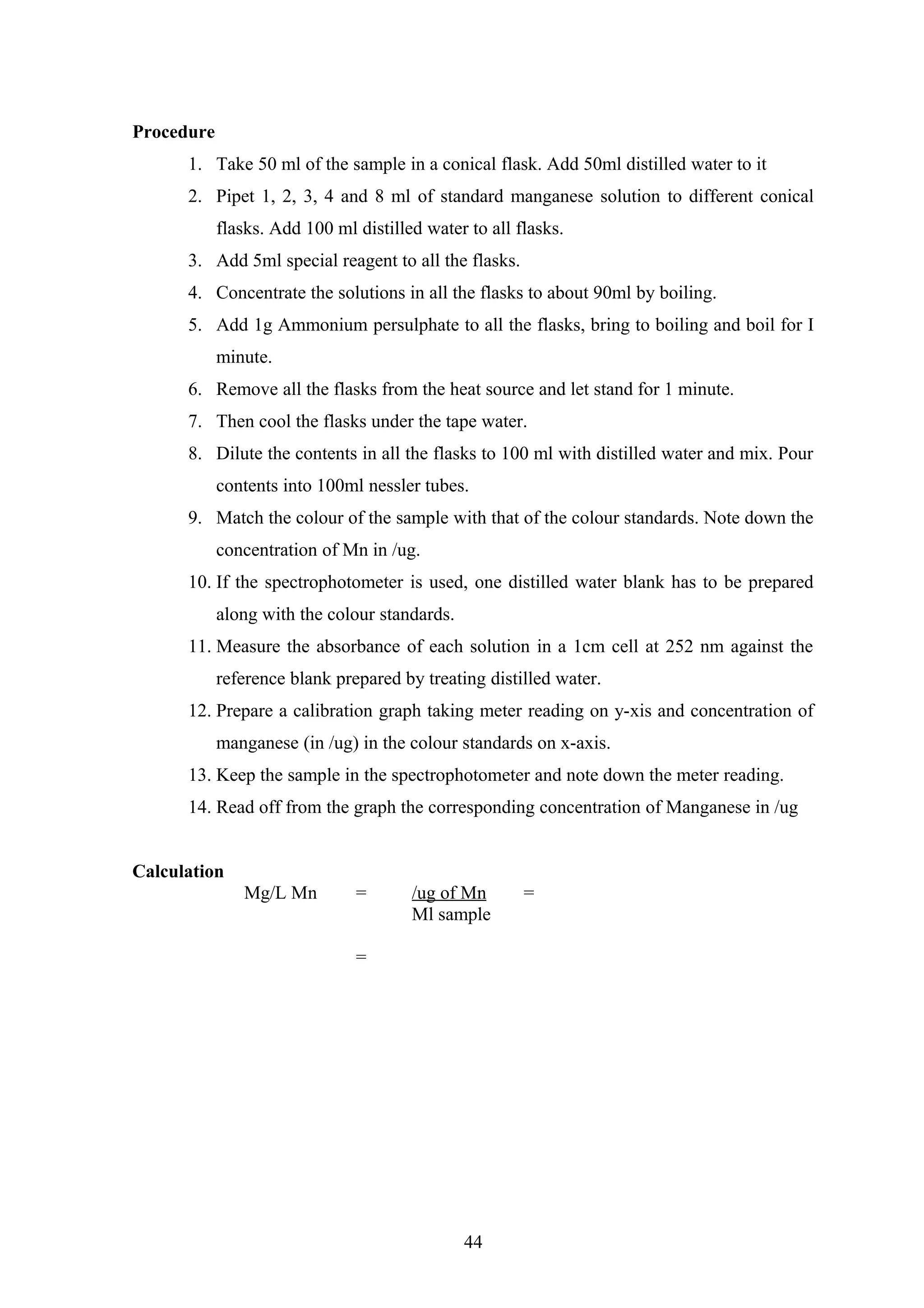 Procedure
1. Take 50 ml of the sample in a conical flask. Add 50ml distilled water to it
2. Pipet 1, 2, 3, 4 and 8 ml of standard manganese solution to different conical
flasks. Add 100 ml distilled water to all flasks.
3. Add 5ml special reagent to all the flasks.
4. Concentrate the solutions in all the flasks to about 90ml by boiling.
5. Add 1g Ammonium persulphate to all the flasks, bring to boiling and boil for I
minute.
6. Remove all the flasks from the heat source and let stand for 1 minute.
7. Then cool the flasks under the tape water.
8. Dilute the contents in all the flasks to 100 ml with distilled water and mix. Pour
contents into 100ml nessler tubes.
9. Match the colour of the sample with that of the colour standards. Note down the
concentration of Mn in /ug.
10. If the spectrophotometer is used, one distilled water blank has to be prepared
along with the colour standards.
11. Measure the absorbance of each solution in a 1cm cell at 252 nm against the
reference blank prepared by treating distilled water.
12. Prepare a calibration graph taking meter reading on y-xis and concentration of
manganese (in /ug) in the colour standards on x-axis.
13. Keep the sample in the spectrophotometer and note down the meter reading.
14. Read off from the graph the corresponding concentration of Manganese in /ug
Calculation
Mg/L Mn = /ug of Mn =
Ml sample
=
44
 