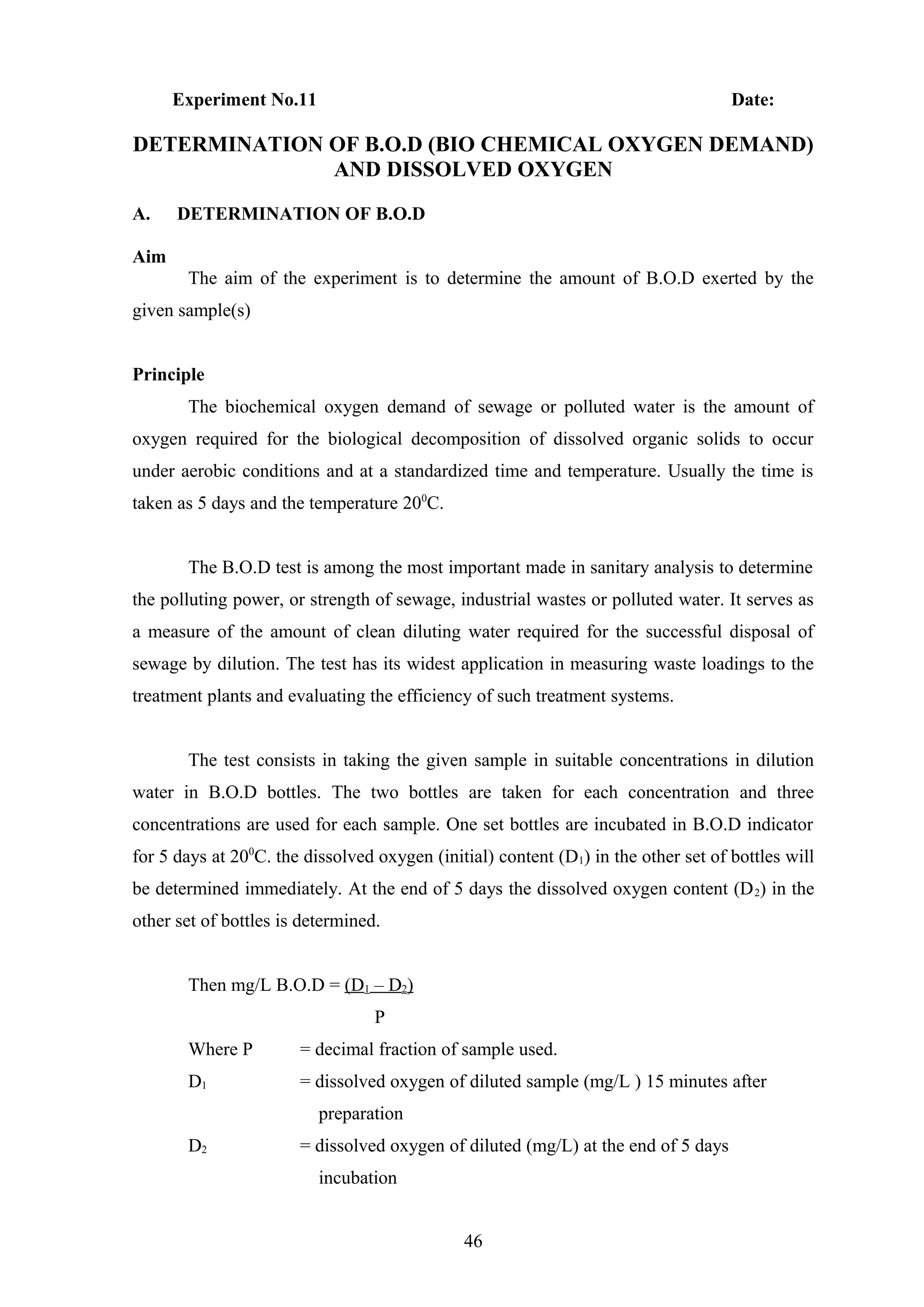 Experiment No.11 Date:
DETERMINATION OF B.O.D (BIO CHEMICAL OXYGEN DEMAND)
AND DISSOLVED OXYGEN
A. DETERMINATION OF B.O.D
Aim
The aim of the experiment is to determine the amount of B.O.D exerted by the
given sample(s)
Principle
The biochemical oxygen demand of sewage or polluted water is the amount of
oxygen required for the biological decomposition of dissolved organic solids to occur
under aerobic conditions and at a standardized time and temperature. Usually the time is
taken as 5 days and the temperature 200
C.
The B.O.D test is among the most important made in sanitary analysis to determine
the polluting power, or strength of sewage, industrial wastes or polluted water. It serves as
a measure of the amount of clean diluting water required for the successful disposal of
sewage by dilution. The test has its widest application in measuring waste loadings to the
treatment plants and evaluating the efficiency of such treatment systems.
The test consists in taking the given sample in suitable concentrations in dilution
water in B.O.D bottles. The two bottles are taken for each concentration and three
concentrations are used for each sample. One set bottles are incubated in B.O.D indicator
for 5 days at 200
C. the dissolved oxygen (initial) content (D1) in the other set of bottles will
be determined immediately. At the end of 5 days the dissolved oxygen content (D2) in the
other set of bottles is determined.
Then mg/L B.O.D = (D1 – D2)
P
Where P = decimal fraction of sample used.
D1 = dissolved oxygen of diluted sample (mg/L ) 15 minutes after
preparation
D2 = dissolved oxygen of diluted (mg/L) at the end of 5 days
incubation
46
 
