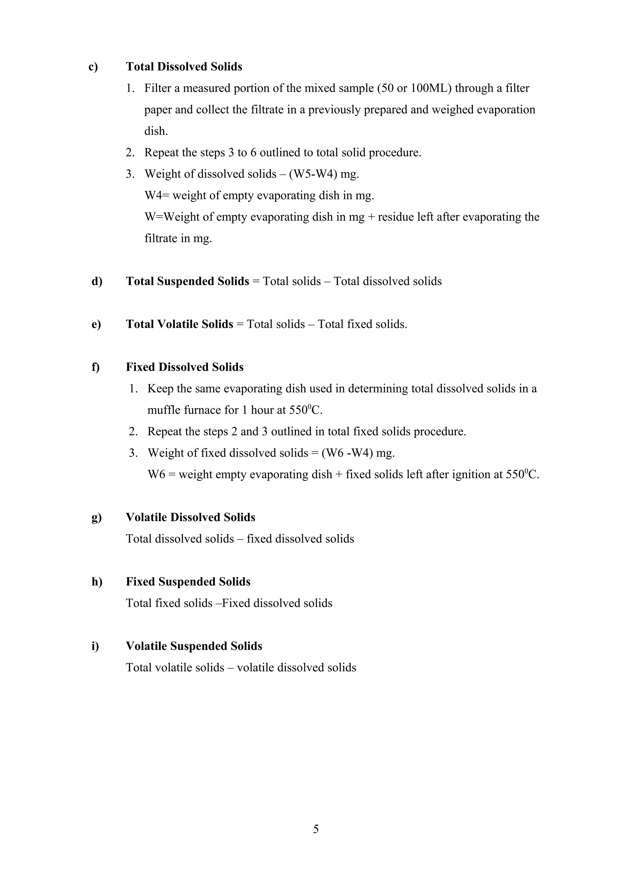 c) Total Dissolved Solids
1. Filter a measured portion of the mixed sample (50 or 100ML) through a filter
paper and collect the filtrate in a previously prepared and weighed evaporation
dish.
2. Repeat the steps 3 to 6 outlined to total solid procedure.
3. Weight of dissolved solids – (W5-W4) mg.
W4= weight of empty evaporating dish in mg.
W=Weight of empty evaporating dish in mg + residue left after evaporating the
filtrate in mg.
d) Total Suspended Solids = Total solids – Total dissolved solids
e) Total Volatile Solids = Total solids – Total fixed solids.
f) Fixed Dissolved Solids
1. Keep the same evaporating dish used in determining total dissolved solids in a
muffle furnace for 1 hour at 5500
C.
2. Repeat the steps 2 and 3 outlined in total fixed solids procedure.
3. Weight of fixed dissolved solids = (W6 -W4) mg.
W6 = weight empty evaporating dish + fixed solids left after ignition at 5500
C.
g) Volatile Dissolved Solids
Total dissolved solids – fixed dissolved solids
h) Fixed Suspended Solids
Total fixed solids –Fixed dissolved solids
i) Volatile Suspended Solids
Total volatile solids – volatile dissolved solids
5
 