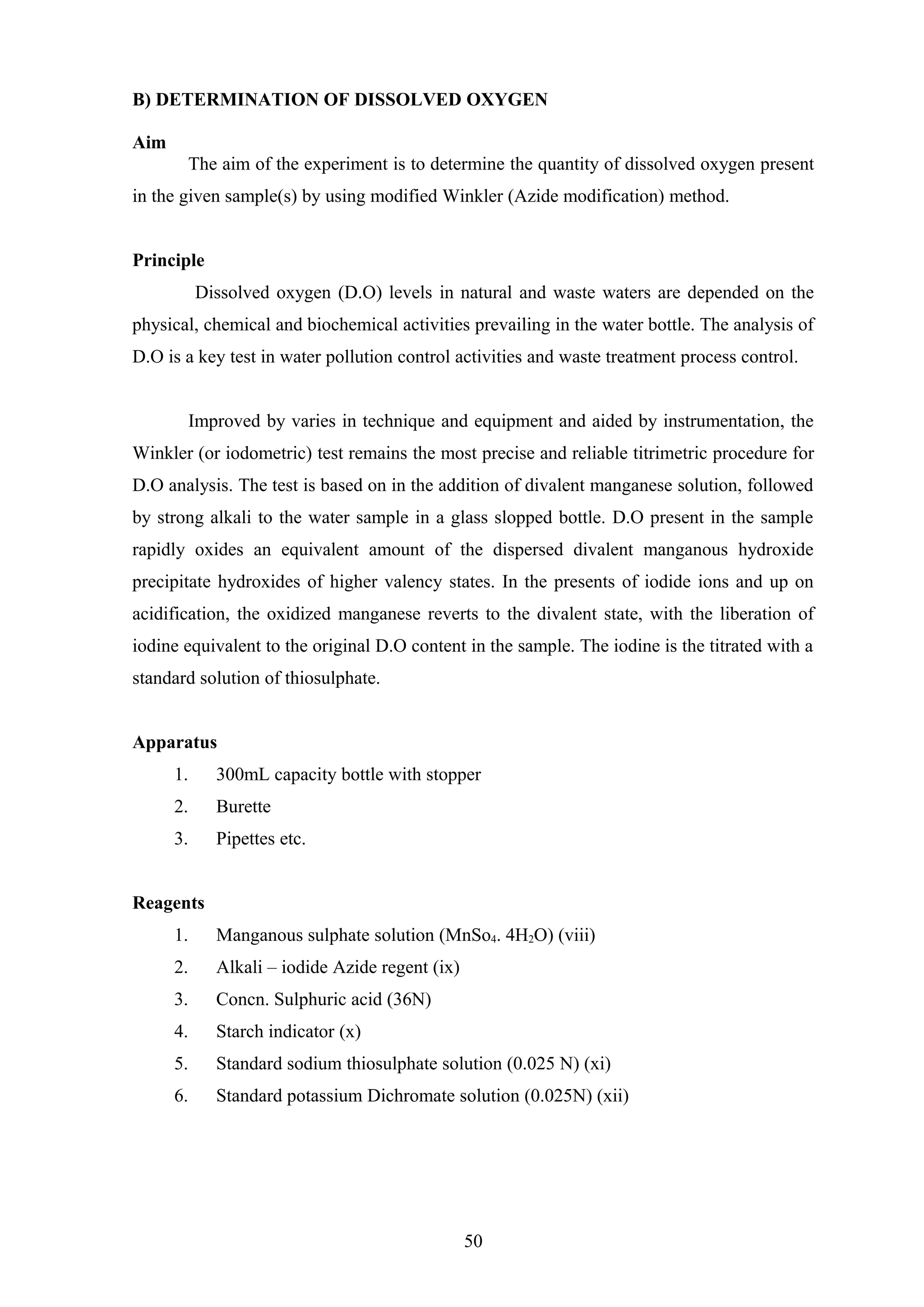 B) DETERMINATION OF DISSOLVED OXYGEN
Aim
The aim of the experiment is to determine the quantity of dissolved oxygen present
in the given sample(s) by using modified Winkler (Azide modification) method.
Principle
Dissolved oxygen (D.O) levels in natural and waste waters are depended on the
physical, chemical and biochemical activities prevailing in the water bottle. The analysis of
D.O is a key test in water pollution control activities and waste treatment process control.
Improved by varies in technique and equipment and aided by instrumentation, the
Winkler (or iodometric) test remains the most precise and reliable titrimetric procedure for
D.O analysis. The test is based on in the addition of divalent manganese solution, followed
by strong alkali to the water sample in a glass slopped bottle. D.O present in the sample
rapidly oxides an equivalent amount of the dispersed divalent manganous hydroxide
precipitate hydroxides of higher valency states. In the presents of iodide ions and up on
acidification, the oxidized manganese reverts to the divalent state, with the liberation of
iodine equivalent to the original D.O content in the sample. The iodine is the titrated with a
standard solution of thiosulphate.
Apparatus
1. 300mL capacity bottle with stopper
2. Burette
3. Pipettes etc.
Reagents
1. Manganous sulphate solution (MnSo4. 4H2O) (viii)
2. Alkali – iodide Azide regent (ix)
3. Concn. Sulphuric acid (36N)
4. Starch indicator (x)
5. Standard sodium thiosulphate solution (0.025 N) (xi)
6. Standard potassium Dichromate solution (0.025N) (xii)
50
 
