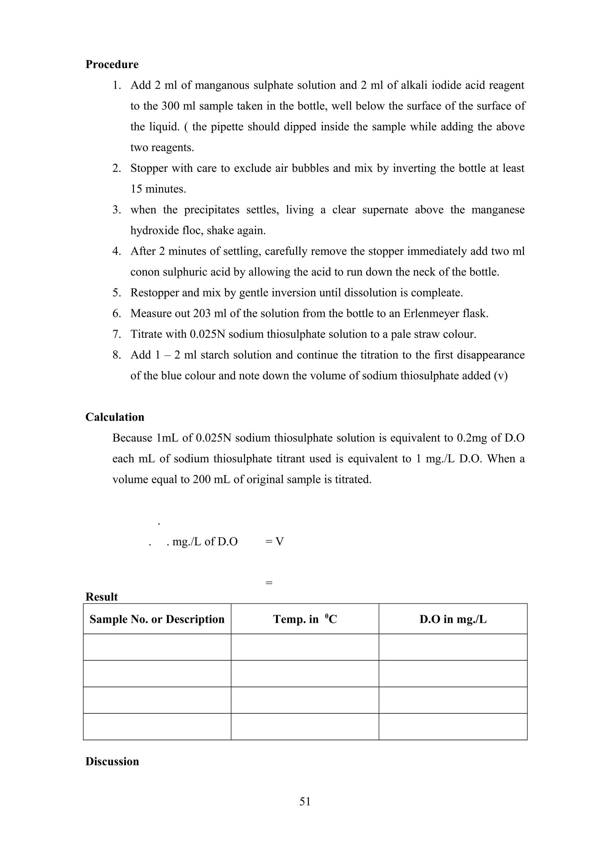 Procedure
1. Add 2 ml of manganous sulphate solution and 2 ml of alkali iodide acid reagent
to the 300 ml sample taken in the bottle, well below the surface of the surface of
the liquid. ( the pipette should dipped inside the sample while adding the above
two reagents.
2. Stopper with care to exclude air bubbles and mix by inverting the bottle at least
15 minutes.
3. when the precipitates settles, living a clear supernate above the manganese
hydroxide floc, shake again.
4. After 2 minutes of settling, carefully remove the stopper immediately add two ml
conon sulphuric acid by allowing the acid to run down the neck of the bottle.
5. Restopper and mix by gentle inversion until dissolution is compleate.
6. Measure out 203 ml of the solution from the bottle to an Erlenmeyer flask.
7. Titrate with 0.025N sodium thiosulphate solution to a pale straw colour.
8. Add 1 – 2 ml starch solution and continue the titration to the first disappearance
of the blue colour and note down the volume of sodium thiosulphate added (v)
Calculation
Because 1mL of 0.025N sodium thiosulphate solution is equivalent to 0.2mg of D.O
each mL of sodium thiosulphate titrant used is equivalent to 1 mg./L D.O. When a
volume equal to 200 mL of original sample is titrated.
.
. . mg./L of D.O = V
=
Result
Sample No. or Description Temp. in 0
C D.O in mg./L
Discussion
51
 