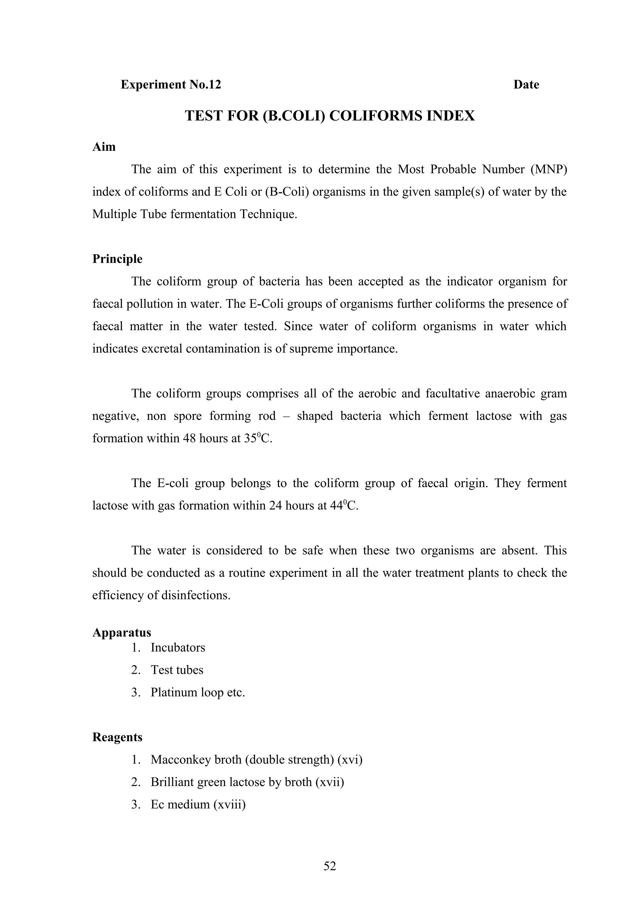 Experiment No.12 Date
TEST FOR (B.COLI) COLIFORMS INDEX
Aim
The aim of this experiment is to determine the Most Probable Number (MNP)
index of coliforms and E Coli or (B-Coli) organisms in the given sample(s) of water by the
Multiple Tube fermentation Technique.
Principle
The coliform group of bacteria has been accepted as the indicator organism for
faecal pollution in water. The E-Coli groups of organisms further coliforms the presence of
faecal matter in the water tested. Since water of coliform organisms in water which
indicates excretal contamination is of supreme importance.
The coliform groups comprises all of the aerobic and facultative anaerobic gram
negative, non spore forming rod – shaped bacteria which ferment lactose with gas
formation within 48 hours at 350
C.
The E-coli group belongs to the coliform group of faecal origin. They ferment
lactose with gas formation within 24 hours at 440
C.
The water is considered to be safe when these two organisms are absent. This
should be conducted as a routine experiment in all the water treatment plants to check the
efficiency of disinfections.
Apparatus
1. Incubators
2. Test tubes
3. Platinum loop etc.
Reagents
1. Macconkey broth (double strength) (xvi)
2. Brilliant green lactose by broth (xvii)
3. Ec medium (xviii)
52
 