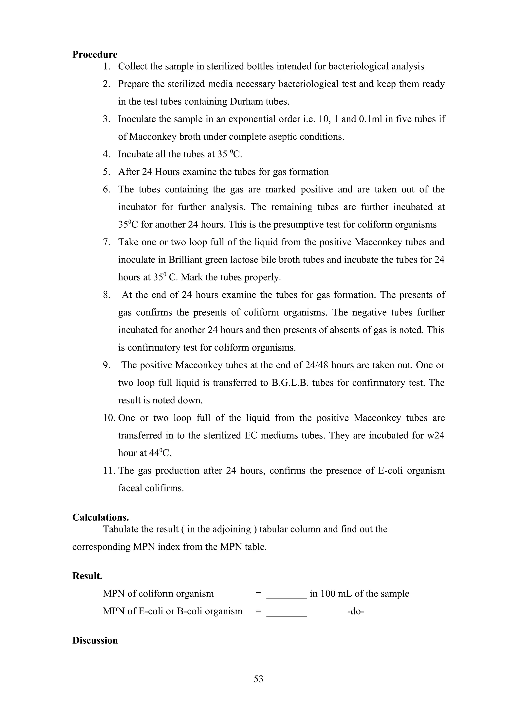 Procedure
1. Collect the sample in sterilized bottles intended for bacteriological analysis
2. Prepare the sterilized media necessary bacteriological test and keep them ready
in the test tubes containing Durham tubes.
3. Inoculate the sample in an exponential order i.e. 10, 1 and 0.1ml in five tubes if
of Macconkey broth under complete aseptic conditions.
4. Incubate all the tubes at 35 0
C.
5. After 24 Hours examine the tubes for gas formation
6. The tubes containing the gas are marked positive and are taken out of the
incubator for further analysis. The remaining tubes are further incubated at
350
C for another 24 hours. This is the presumptive test for coliform organisms
7. Take one or two loop full of the liquid from the positive Macconkey tubes and
inoculate in Brilliant green lactose bile broth tubes and incubate the tubes for 24
hours at 350
C. Mark the tubes properly.
8. At the end of 24 hours examine the tubes for gas formation. The presents of
gas confirms the presents of coliform organisms. The negative tubes further
incubated for another 24 hours and then presents of absents of gas is noted. This
is confirmatory test for coliform organisms.
9. The positive Macconkey tubes at the end of 24/48 hours are taken out. One or
two loop full liquid is transferred to B.G.L.B. tubes for confirmatory test. The
result is noted down.
10. One or two loop full of the liquid from the positive Macconkey tubes are
transferred in to the sterilized EC mediums tubes. They are incubated for w24
hour at 440
C.
11. The gas production after 24 hours, confirms the presence of E-coli organism
faceal colifirms.
Calculations.
Tabulate the result ( in the adjoining ) tabular column and find out the
corresponding MPN index from the MPN table.
Result.
MPN of coliform organism = ________ in 100 mL of the sample
MPN of E-coli or B-coli organism = ________ -do-
Discussion
53
 
