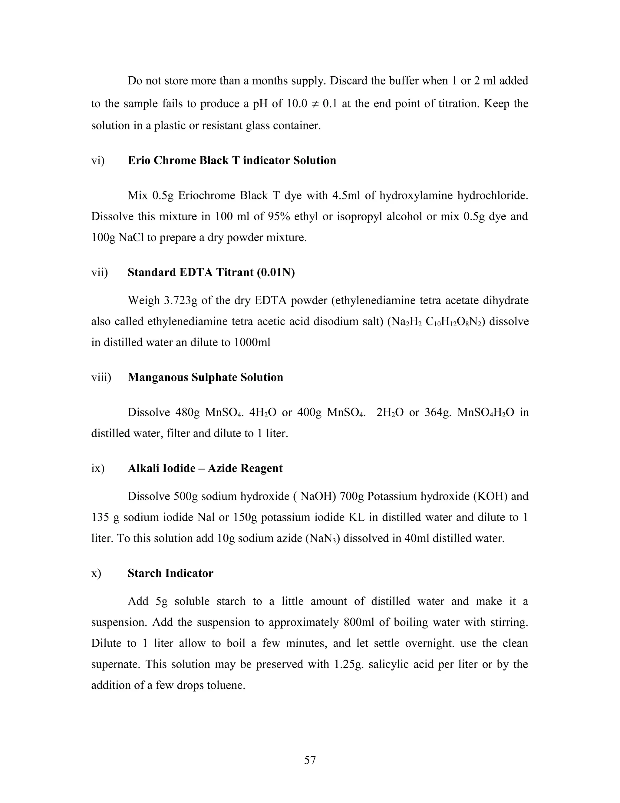 Do not store more than a months supply. Discard the buffer when 1 or 2 ml added
to the sample fails to produce a pH of 10.0 ≠ 0.1 at the end point of titration. Keep the
solution in a plastic or resistant glass container.
vi) Erio Chrome Black T indicator Solution
Mix 0.5g Eriochrome Black T dye with 4.5ml of hydroxylamine hydrochloride.
Dissolve this mixture in 100 ml of 95% ethyl or isopropyl alcohol or mix 0.5g dye and
100g NaCl to prepare a dry powder mixture.
vii) Standard EDTA Titrant (0.01N)
Weigh 3.723g of the dry EDTA powder (ethylenediamine tetra acetate dihydrate
also called ethylenediamine tetra acetic acid disodium salt) (Na2H2 C10H12O8N2) dissolve
in distilled water an dilute to 1000ml
viii) Manganous Sulphate Solution
Dissolve 480g MnSO4. 4H2O or 400g MnSO4. 2H2O or 364g. MnSO4H2O in
distilled water, filter and dilute to 1 liter.
ix) Alkali Iodide – Azide Reagent
Dissolve 500g sodium hydroxide ( NaOH) 700g Potassium hydroxide (KOH) and
135 g sodium iodide Nal or 150g potassium iodide KL in distilled water and dilute to 1
liter. To this solution add 10g sodium azide (NaN3) dissolved in 40ml distilled water.
x) Starch Indicator
Add 5g soluble starch to a little amount of distilled water and make it a
suspension. Add the suspension to approximately 800ml of boiling water with stirring.
Dilute to 1 liter allow to boil a few minutes, and let settle overnight. use the clean
supernate. This solution may be preserved with 1.25g. salicylic acid per liter or by the
addition of a few drops toluene.
57
 