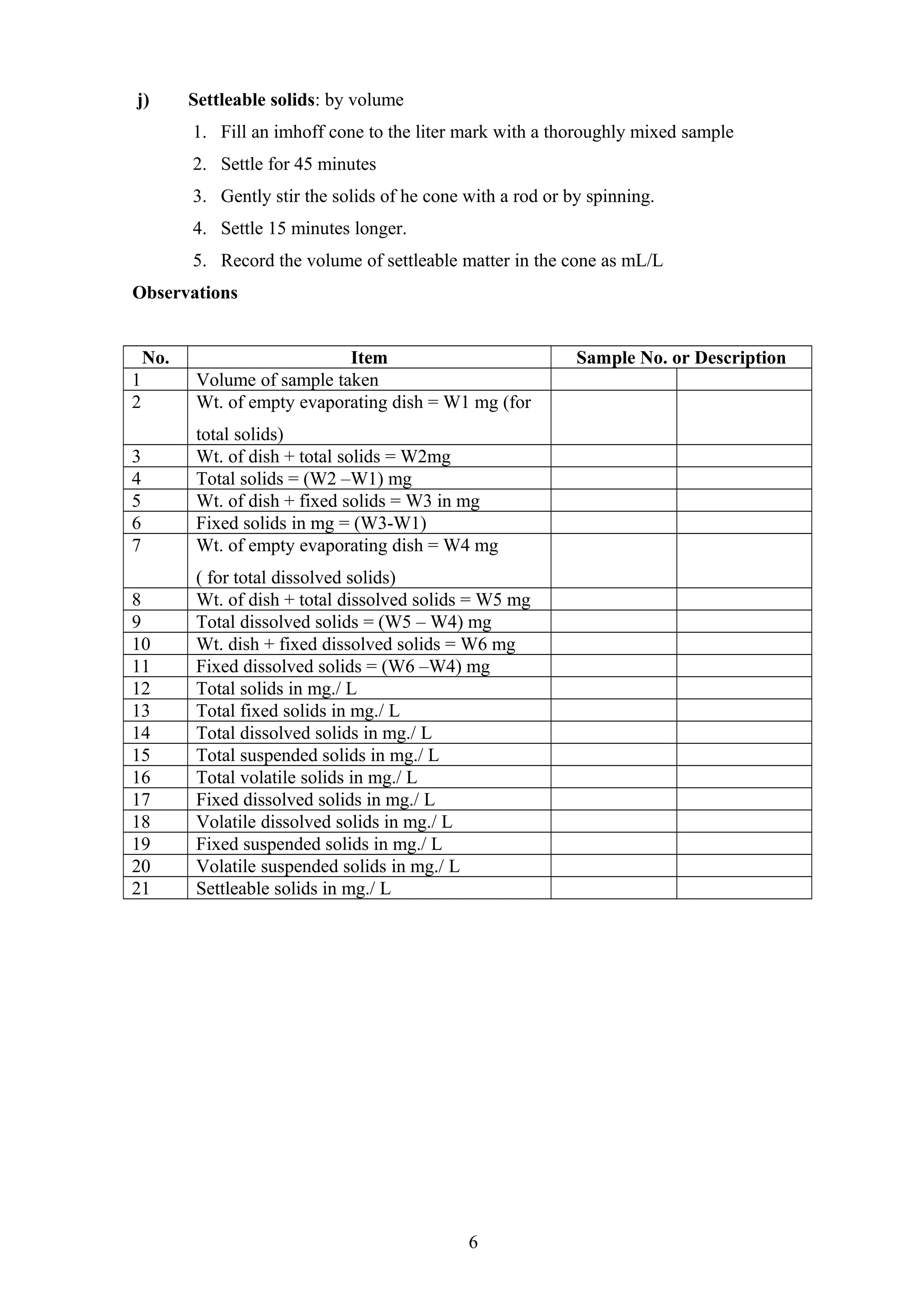 j) Settleable solids: by volume
1. Fill an imhoff cone to the liter mark with a thoroughly mixed sample
2. Settle for 45 minutes
3. Gently stir the solids of he cone with a rod or by spinning.
4. Settle 15 minutes longer.
5. Record the volume of settleable matter in the cone as mL/L
Observations
No. Item Sample No. or Description
1 Volume of sample taken
2 Wt. of empty evaporating dish = W1 mg (for
total solids)
3 Wt. of dish + total solids = W2mg
4 Total solids = (W2 –W1) mg
5 Wt. of dish + fixed solids = W3 in mg
6 Fixed solids in mg = (W3-W1)
7 Wt. of empty evaporating dish = W4 mg
( for total dissolved solids)
8 Wt. of dish + total dissolved solids = W5 mg
9 Total dissolved solids = (W5 – W4) mg
10 Wt. dish + fixed dissolved solids = W6 mg
11 Fixed dissolved solids = (W6 –W4) mg
12 Total solids in mg./ L
13 Total fixed solids in mg./ L
14 Total dissolved solids in mg./ L
15 Total suspended solids in mg./ L
16 Total volatile solids in mg./ L
17 Fixed dissolved solids in mg./ L
18 Volatile dissolved solids in mg./ L
19 Fixed suspended solids in mg./ L
20 Volatile suspended solids in mg./ L
21 Settleable solids in mg./ L
6
 