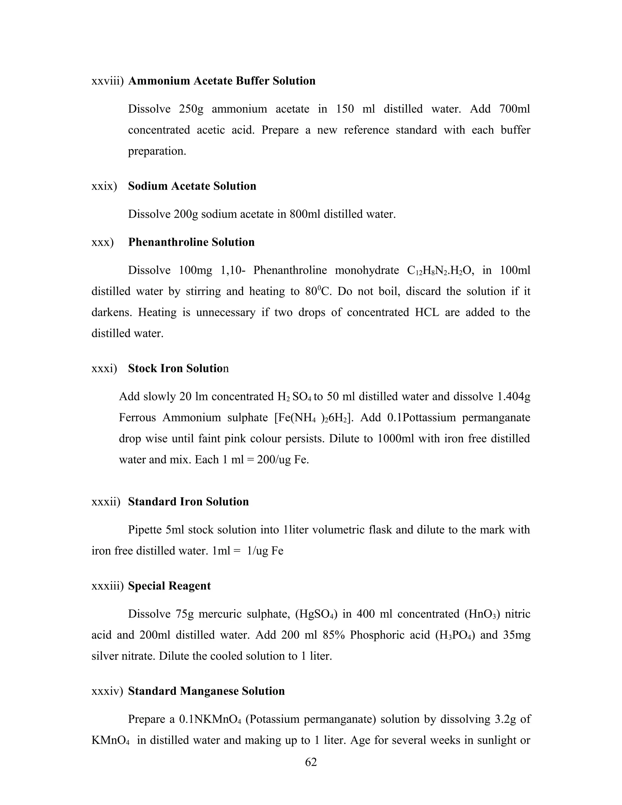 xxviii) Ammonium Acetate Buffer Solution
Dissolve 250g ammonium acetate in 150 ml distilled water. Add 700ml
concentrated acetic acid. Prepare a new reference standard with each buffer
preparation.
xxix) Sodium Acetate Solution
Dissolve 200g sodium acetate in 800ml distilled water.
xxx) Phenanthroline Solution
Dissolve 100mg 1,10- Phenanthroline monohydrate C12H8N2.H2O, in 100ml
distilled water by stirring and heating to 800
C. Do not boil, discard the solution if it
darkens. Heating is unnecessary if two drops of concentrated HCL are added to the
distilled water.
xxxi) Stock Iron Solution
Add slowly 20 lm concentrated H2 SO4 to 50 ml distilled water and dissolve 1.404g
Ferrous Ammonium sulphate [Fe(NH4 )26H2]. Add 0.1Pottassium permanganate
drop wise until faint pink colour persists. Dilute to 1000ml with iron free distilled
water and mix. Each 1 ml = 200/ug Fe.
xxxii) Standard Iron Solution
Pipette 5ml stock solution into 1liter volumetric flask and dilute to the mark with
iron free distilled water. 1ml = 1/ug Fe
xxxiii) Special Reagent
Dissolve 75g mercuric sulphate, (HgSO4) in 400 ml concentrated (HnO3) nitric
acid and 200ml distilled water. Add 200 ml 85% Phosphoric acid (H3PO4) and 35mg
silver nitrate. Dilute the cooled solution to 1 liter.
xxxiv) Standard Manganese Solution
Prepare a 0.1NKMnO4 (Potassium permanganate) solution by dissolving 3.2g of
KMnO4 in distilled water and making up to 1 liter. Age for several weeks in sunlight or
62
 