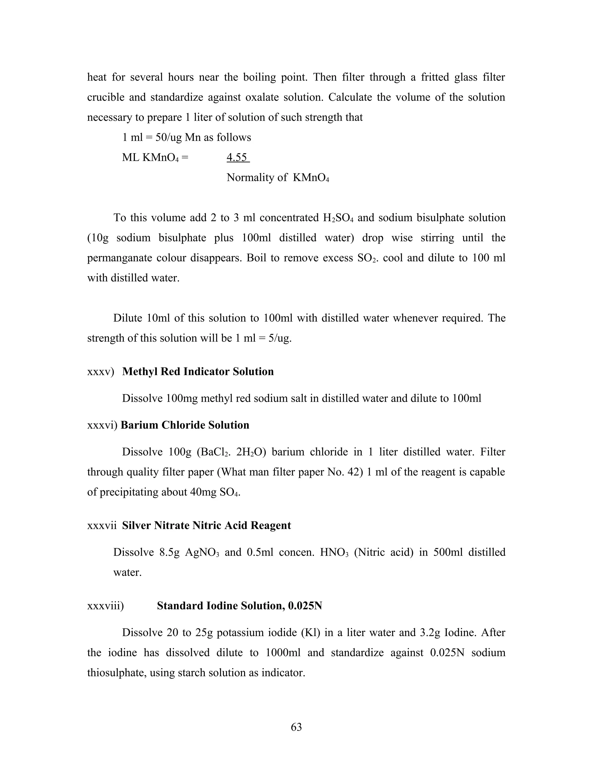 heat for several hours near the boiling point. Then filter through a fritted glass filter
crucible and standardize against oxalate solution. Calculate the volume of the solution
necessary to prepare 1 liter of solution of such strength that
1 ml = 50/ug Mn as follows
ML KMnO4 = 4.55
Normality of KMnO4
To this volume add 2 to 3 ml concentrated H2SO4 and sodium bisulphate solution
(10g sodium bisulphate plus 100ml distilled water) drop wise stirring until the
permanganate colour disappears. Boil to remove excess SO2. cool and dilute to 100 ml
with distilled water.
Dilute 10ml of this solution to 100ml with distilled water whenever required. The
strength of this solution will be 1 ml = 5/ug.
xxxv) Methyl Red Indicator Solution
Dissolve 100mg methyl red sodium salt in distilled water and dilute to 100ml
xxxvi) Barium Chloride Solution
Dissolve 100g (BaCl2. 2H2O) barium chloride in 1 liter distilled water. Filter
through quality filter paper (What man filter paper No. 42) 1 ml of the reagent is capable
of precipitating about 40mg SO4.
xxxvii Silver Nitrate Nitric Acid Reagent
Dissolve 8.5g AgNO3 and 0.5ml concen. HNO3 (Nitric acid) in 500ml distilled
water.
xxxviii) Standard Iodine Solution, 0.025N
Dissolve 20 to 25g potassium iodide (Kl) in a liter water and 3.2g Iodine. After
the iodine has dissolved dilute to 1000ml and standardize against 0.025N sodium
thiosulphate, using starch solution as indicator.
63
 