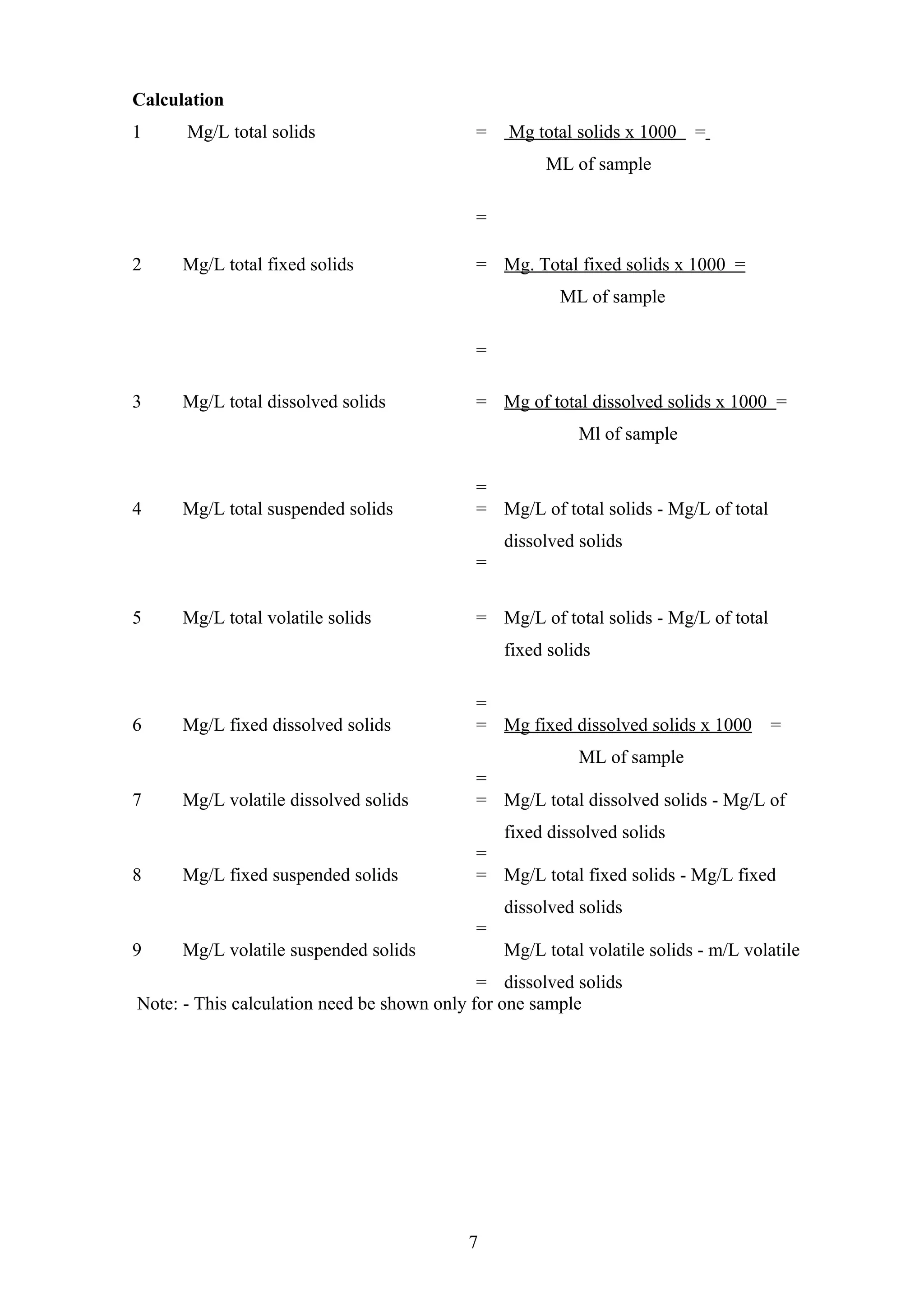 Calculation
1 Mg/L total solids = Mg total solids x 1000 =
ML of sample
=
2 Mg/L total fixed solids = Mg. Total fixed solids x 1000 =
ML of sample
=
3 Mg/L total dissolved solids = Mg of total dissolved solids x 1000 =
Ml of sample
=
4 Mg/L total suspended solids = Mg/L of total solids - Mg/L of total
dissolved solids
=
5 Mg/L total volatile solids = Mg/L of total solids - Mg/L of total
fixed solids
=
6 Mg/L fixed dissolved solids = Mg fixed dissolved solids x 1000 =
ML of sample
=
7 Mg/L volatile dissolved solids = Mg/L total dissolved solids - Mg/L of
fixed dissolved solids
=
8 Mg/L fixed suspended solids = Mg/L total fixed solids - Mg/L fixed
dissolved solids
=
9 Mg/L volatile suspended solids
=
Mg/L total volatile solids - m/L volatile
dissolved solids
Note: - This calculation need be shown only for one sample
7
 