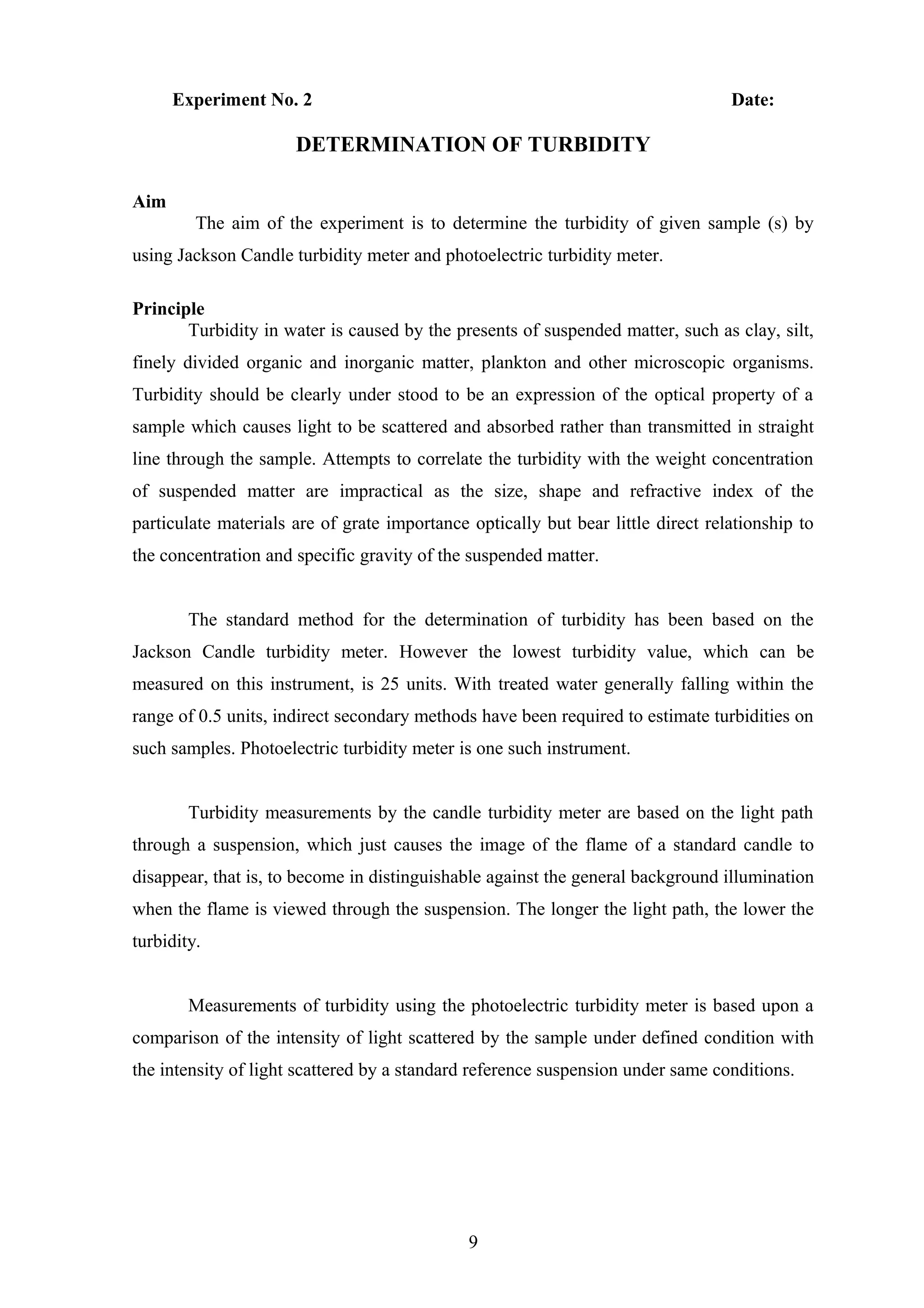 Experiment No. 2 Date:
DETERMINATION OF TURBIDITY
Aim
The aim of the experiment is to determine the turbidity of given sample (s) by
using Jackson Candle turbidity meter and photoelectric turbidity meter.
Principle
Turbidity in water is caused by the presents of suspended matter, such as clay, silt,
finely divided organic and inorganic matter, plankton and other microscopic organisms.
Turbidity should be clearly under stood to be an expression of the optical property of a
sample which causes light to be scattered and absorbed rather than transmitted in straight
line through the sample. Attempts to correlate the turbidity with the weight concentration
of suspended matter are impractical as the size, shape and refractive index of the
particulate materials are of grate importance optically but bear little direct relationship to
the concentration and specific gravity of the suspended matter.
The standard method for the determination of turbidity has been based on the
Jackson Candle turbidity meter. However the lowest turbidity value, which can be
measured on this instrument, is 25 units. With treated water generally falling within the
range of 0.5 units, indirect secondary methods have been required to estimate turbidities on
such samples. Photoelectric turbidity meter is one such instrument.
Turbidity measurements by the candle turbidity meter are based on the light path
through a suspension, which just causes the image of the flame of a standard candle to
disappear, that is, to become in distinguishable against the general background illumination
when the flame is viewed through the suspension. The longer the light path, the lower the
turbidity.
Measurements of turbidity using the photoelectric turbidity meter is based upon a
comparison of the intensity of light scattered by the sample under defined condition with
the intensity of light scattered by a standard reference suspension under same conditions.
9
 