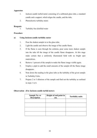 Apparatus
1. Jackson candle turbid meter consisting of a calibrated glass tube, a standard
candle and a support, which aligns the candle, and the tube.
2. Photoelectric turbidity meter.
Reagents
1. Turbidity free distilled water
Procedure
a) Using Jackson candle turbidity meter
1. Pour the shaken sample in to the glass tube.
2. Light the candle and observe the image of the candle flame.
3. If the flame is seen through the solution, pour some more shaken sample
into the tube till the image of the candle flame disappears. At this stage
make certain that a uniformly illuminated field with no bright spot
materializes.
4. Remove 1 percent of the sample to make the flame image visible again.
5. Employ a pipit to add the small amounts of the sample till the flame image
disappears.
6. Note down the reading in the glass tube as the turbidity of the given sample
in Turbidity Units.
7. Prepare 2 or 3 dilutions of the sample and find out the turbidity as outlined
in steps 1 to 6.
Observation (For Jackson candle turbid meter)
Sample No. or
Description
Height of end point in
cm.
Turbidity units
10
 