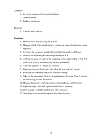 Apparatus
1. Jar testing apparatus (laboratory flocculator)
2. Turbidity meter
3. Beakers, pipette, etc.
Reagents
1. 1 percent alum solution
Procedure
1. Measure initial turbidity using J.C.T meter
2. Measure 500mL of the sample in the 4 beakers and place them in the jar testing
apparatus.
3. Switch on the instrument and adjust the speed of the paddles to 100 rpm.
4. Measure and adjust the pH of the sample between 6 & 8
5. Add varying doses of alum in the increasing order corresponding to 1.2, 4, 8
mg/L to the beakers, simultaneously and start a stopwatch.
6. Allow the rapid mix at 100 rpm for 1 minute.
7. Bring down the speed to 40 rpm. And allow the slow mix for 9 minutes.
8. Switch off the instrument and allow 10 minutes setting.
9. Take out the supernatant (50mL) with out disturbing the settle flocs. If possible
simultaneously from all the beakers.
10. Measure the turbidity of all the samples with the help of a turbidity meter.
11. Repeat the steps 1 to 8 with higher doses of alum if necessary.
12. Draw a graph of settled water turbidity with alum dose.
13. Note down the economical or optimal dose from the graph.
14
 