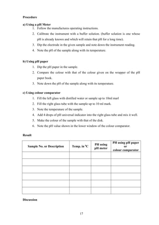 Procedure
a) Using a pH Meter
1. Follow the manufactures operating instructions.
2. Calibrate the instrument with a buffer solution. (buffer solution is one whose
pH is already known and which will retain that pH for a long time).
3. Dip the electrode in the given sample and note down the instrument reading.
4. Note the pH of the sample along with its temperature.
b) Using pH paper
1. Dip the pH paper in the sample.
2. Compare the colour with that of the colour given on the wrapper of the pH
paper book.
3. Note down the pH of the sample along with its temperature.
c) Using colour comparator
1. Fill the left glass with distilled water or sample up to 10ml marl
2. Fill the right glass tube with the sample up to 10 ml mark.
3. Note the temperature of the sample.
4. Add 4 drops of pH universal indicator into the right glass tube and mix it well.
5. Make the colour of the sample with that of the disk.
6. Note the pH value shown in the lower window of the colour comparator.
Result
Sample No. or Description Temp. in 0
C
PH using
pH meter
PH using pH paper
or
colour comparator
Discussion
17
 