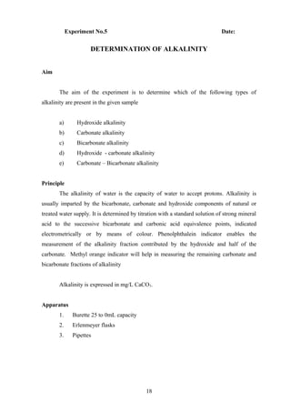 Experiment No.5 Date:
DETERMINATION OF ALKALINITY
Aim
The aim of the experiment is to determine which of the following types of
alkalinity are present in the given sample
a) Hydroxide alkalinity
b) Carbonate alkalinity
c) Bicarbonate alkalinity
d) Hydroxide - carbonate alkalinity
e) Carbonate – Bicarbonate alkalinity
Principle
The alkalinity of water is the capacity of water to accept protons. Alkalinity is
usually imparted by the bicarbonate, carbonate and hydroxide components of natural or
treated water supply. It is determined by titration with a standard solution of strong mineral
acid to the successive bicarbonate and carbonic acid equivalence points, indicated
electrometrically or by means of colour. Phenolphthalein indicator enables the
measurement of the alkalinity fraction contributed by the hydroxide and half of the
carbonate. Methyl orange indicator will help in measuring the remaining carbonate and
bicarbonate fractions of alkalinity
Alkalinity is expressed in mg/L CaCO3.
Apparatus
1. Burette 25 to 0mL capacity
2. Erlenmeyer flasks
3. Pipettes
18
 