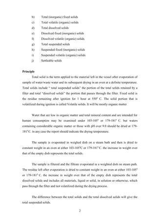 b) Total (inorganic) fixed solids
c) Total volatile (organic) solids
d) Total dissolved solids
e) Dissolved fixed (inorganic) solids
f) Dissolved volatile (organic) solids
g) Total suspended solids
h) Suspended fixed (inorganic) solids
i) Suspended volatile (organic) solids
j) Settleable solids
Principle
Total solid is the term applied to the material left in the vessel after evaporation of
sample of water/waste water and its subsequent drying in an oven at a definite temperature.
Total solids include “ total suspended solids” the portion of the total solids retained by a
filter and total “dissolved solids” the portion that passes through the filter. Fixed solid is
the residue remaining after ignition for 1 hour at 5500
C. The solid portion that is
volatilized during ignition is called Volatile solids. It will be mostly organic matter
Water that are low in organic matter and total mineral content and are intended for
human consumption may be examined under 103-1050
or 179-1810
C. but waters
containing considerable organic matter or those with pH over 9.0 should be dried at 179-
1810
C. in any case the report should indicate the drying temperature.
The sample is evaporated in weighed dish on a steam bath and then is dried to
constant weight in an oven at either 103-1050
C or 179-1810
C. the increase in weight over
that of the empty dish represents the total solids.
The sample is filtered and the filtrate evaporated in a weighted dish on steam path.
The residue left after evaporation is dried to constant weight in an oven at either 103-1050
or 179-1810
C. the increase in weight over that of the empty dish represents the total
dissolved solids and includes all materials, liquid or solid, in solution or otherwise, which
pass through the filter and not volatilized during the drying process.
The difference between the total solids and the total dissolved solids will give the
total suspended solids.
2
 
