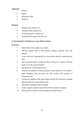 Apparatus
1. Burette
2. Pipette
3. Erlenmeyer flask
4. Bottle etc.
Reagents
1. Standard soap solution (xx)
2. Ammonia buffer solution (V)
3. Eriochrome black T indicator (vi)
4. Standard EDTA titrant (0.01 M) (vii)
i). Determination to Hardness by soap solution method.
Procedure
1. Pipette 50ml of the sample in to a bottle
2. Add the standard soap in small portions, shaking vigorously after each
addition
3. As the end point is approached, the soap solution should be added drop by
drop
4. After permanent lather is produced which will last for 5 minutes. With the
bottle on its side, stop the titration.
5. Record the mL of soap solution used.
6. Continue the addition of small quantities of soap solutions. If the lather is
again disappears, first end point was false owing to the presence of
magnesium salts.
7. Continue the addition of the soap solution until the true end point is reached
and record the mL of soap solution used.
8. Take 50mL of distilled water in a bottle.
9. Titrate it against standard soap solution till the end point is reached.
10. Note down the volume of solution added as the lather factor
23
 