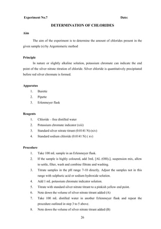 Experiment No.7 Date:
DETERMINATION OF CHLORIDES
Aim
The aim of the experiment is to determine the amount of chlorides present in the
given sample (s) by Argentomeric method
Principle
In nature or slightly alkaline solution, potassium chromate can indicate the end
point of the silver nitrate titration of chloride. Silver chloride is quantitatively precipitated
before red silver chromate is formed.
Apparatus
1. Burette
2. Pipette
3. Erlenmeyer flask
Reagents
1. Chloride – free distilled water
2. Potassium chromate indicator (xiii)
3. Standard silver nitrate titrant (0.0141 N) (xiv)
4. Standard sodium chloride (0.0141 N) ( xv)
Procedure
1. Take 100 mL sample in an Erlenmeyer flask.
2. If the sample is highly coloured, add 3mL [AL (OH)3], suspension mix, allow
to settle, filter, wash and combine filtrate and washing.
3. Titrate samples in the pH range 7-10 directly. Adjust the samples not in this
range with sulphuric acid or sodium hydroxide solution.
4. Add 1 mL potassium chromate indicator solution.
5. Titrate with standard silver nitrate titrant to a pinkish yellow end point.
6. Note down the volume of silver nitrate titrant added (A)
7. Take 100 mL distilled water in another Erlenmeyer flask and repeat the
procedure outlined in step 3 to 5 above.
8. Note down the volume of silver nitrate titrant added (B)
26
 