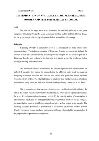 Experiment No. 8 Date:
DETERMINATION OF AVAILABLE CHLORINE IN BLEACHING
POWDER AND TEST FOR RESIDUAL CHLORINE
Aim
The aim of the experiment is to determine the available chlorine in the given
sample of Bleaching Powder by using iodometric method and to find the chlorine dosage
for the given sample of water by using ortotolodine method in a chloroscope.
Principle
Bleaching Powder is commonly used as a disinfectant in many small water
treatment plants. To find the exact dose of Bleaching Powder it essential to find out the
amount of available chlorine in the Bleaching Powder sample. As the chlorine present in
Bleaching Powder gets reduced with time, this test should always be conducted before
adding Bleaching Powder to water.
The iodometric method is considered the standard against which other methods are
judged. It provides the means for standardizing the chlorine water used in preparing
temporary standards. Chlorine will liberate free iodine from potassium iodide solutions
when its pH is 8 or less. The liberated iodine is titrated with a standard solution of sodium
thiosulphate, using starch as indicator. The reaction is preferably carried out at pH 3 to 4
The ortotolodine method measures both free and combined available chlorine. To
obtain the correct colour development with chlorine and ortotolodine, (a) the solution must
be at pH 1.3 or lower during the contact period (b) the ratio by weight of ortotolodine to
chlorine must be at least 3:1 and (c) the chlorine concentration must not exceed 10mg./L.
the ortotolodine reacts with chlorine residual and gives yellow colour to the sample. The
intensity of colour formation is proportional to the amount of chlorine residual present.
Usually permanent colour standards representing different values of chlorine residuals will
be prepared and kept ready for comparison.
28
 