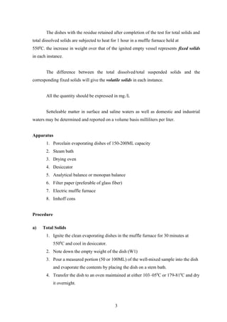The dishes with the residue retained after completion of the test for total solids and
total dissolved solids are subjected to heat for 1 hour in a muffle furnace held at
5500
C. the increase in weight over that of the ignited empty vessel represents fixed solids
in each instance.
The difference between the total dissolved/total suspended solids and the
corresponding fixed solids will give the volatile solids in each instance.
All the quantity should be expressed in mg./L
Setteleable matter in surface and saline waters as well as domestic and industrial
waters may be determined and reported on a volume basis milliliters per liter.
Apparatus
1. Porcelain evaporating dishes of 150-200ML capacity
2. Steam bath
3. Drying oven
4. Desiccator
5. Analytical balance or monopan balance
6. Filter paper (preferable of glass fiber)
7. Electric muffle furnace
8. Imhoff cons
Procedure
a) Total Solids
1. Ignite the clean evaporating dishes in the muffle furnace for 30 minutes at
5500
C and cool in desiccator.
2. Note down the empty weight of the dish (W1)
3. Pour a measured portion (50 or 100ML) of the well-mixed sample into the dish
and evaporate the contents by placing the dish on a stem bath.
4. Transfer the dish to an oven maintained at either 103–050
C or 179-810
C and dry
it overnight.
3
 