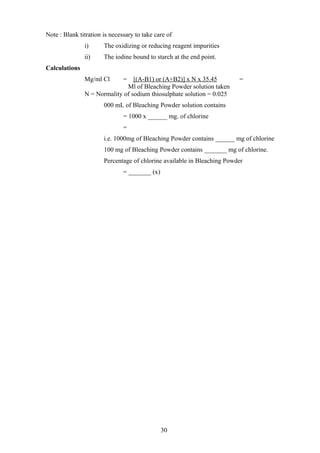 Note : Blank titration is necessary to take care of
i) The oxidizing or reducing reagent impurities
ii) The iodine bound to starch at the end point.
Calculations
Mg/ml Cl = [(A-B1) or (A+B2)] x N x 35.45 =
Ml of Bleaching Powder solution taken
N = Normality of sodium thiosulphate solution = 0.025
000 mL of Bleaching Powder solution contains
= 1000 x ______ mg. of chlorine
=
i.e. 1000mg of Bleaching Powder contains ______ mg of chlorine
100 mg of Bleaching Powder contains _______ mg of chlorine.
Percentage of chlorine available in Bleaching Powder
= _______ (x)
30
 