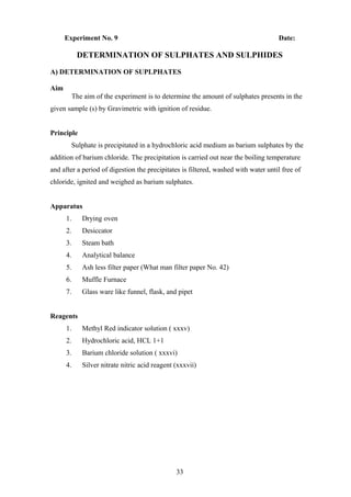 Experiment No. 9 Date:
DETERMINATION OF SULPHATES AND SULPHIDES
A) DETERMINATION OF SUPLPHATES
Aim
The aim of the experiment is to determine the amount of sulphates presents in the
given sample (s) by Gravimetric with ignition of residue.
Principle
Sulphate is precipitated in a hydrochloric acid medium as barium sulphates by the
addition of barium chloride. The precipitation is carried out near the boiling temperature
and after a period of digestion the precipitates is filtered, washed with water until free of
chloride, ignited and weighed as barium sulphates.
Apparatus
1. Drying oven
2. Desiccator
3. Steam bath
4. Analytical balance
5. Ash less filter paper (What man filter paper No. 42)
6. Muffle Furnace
7. Glass ware like funnel, flask, and pipet
Reagents
1. Methyl Red indicator solution ( xxxv)
2. Hydrochloric acid, HCL 1+1
3. Barium chloride solution ( xxxvi)
4. Silver nitrate nitric acid reagent (xxxvii)
33
 