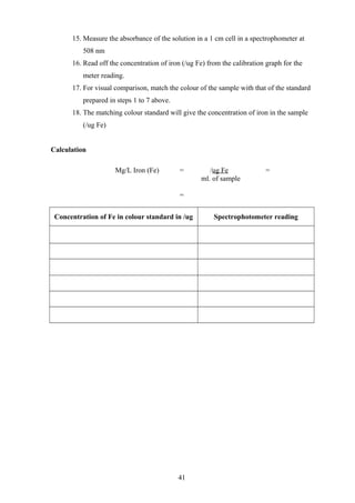 15. Measure the absorbance of the solution in a 1 cm cell in a spectrophometer at
508 nm
16. Read off the concentration of iron (/ug Fe) from the calibration graph for the
meter reading.
17. For visual comparison, match the colour of the sample with that of the standard
prepared in steps 1 to 7 above.
18. The matching colour standard will give the concentration of iron in the sample
(/ug Fe)
Calculation
Mg/L Iron (Fe) = /ug Fe =
ml. of sample
=
Concentration of Fe in colour standard in /ug Spectrophotometer reading
41
 