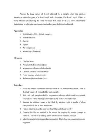Among the three values of B.O.D obtained for a sample select that dilution
showing a residual oxygen of at least 1mg/L and a depletion of at least 2 mg/L. If two or
more dilutions are showing the same condition then select the B.O.D value obtained by
that dilution in which the maximum dissolved oxygen depletion is obtained.
Apparatus
1. B.O.D bottles 250 – 300mL capacity.
2. B.O.D indicator.
3. Burette
4. Pipette
5. Air compressor
6. Measuring cylinder etc.
Reagents
1. Distilled water
2. Phosphate buffer solution (xx)
3. Magnesium sulphate solution (xxii)
4. Calcium chloride solution (xxiii)
5. Ferric chloride solution (xxiv)
6. Sodium sulphate solution (xxv)
Procedure
1. Place the desired volume of distilled water in a 5 liter (usually about 3 liter of
distilled water will be needed for each sample)
2. Add 1mL each phosphate buffer, magnesium sulphate solution calcium chloride
solution and ferric chloride solution for every liter of distilled water
3. Saturate the dilution water in the flask by aerating with a supply of clean
compressed air for at least 30 minutes.
4. Highly alkaline or acidic samples should be neutralized to pH 7
5. Destroy the chlorine residual in the sample by keeping the sample exposed to
air for 1 – 2 hour or by adding a few ml of sodium sulphate solution.
6. take the sample in the required concentration. The following concentrations are
suggested
47
 