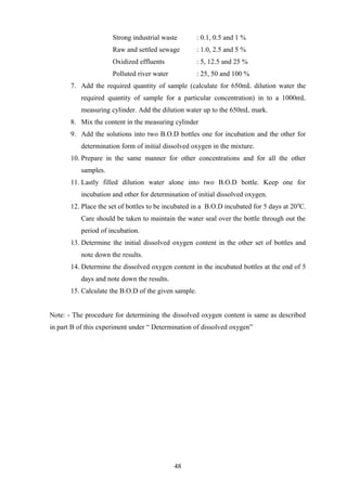 Strong industrial waste : 0.1, 0.5 and 1 %
Raw and settled sewage : 1.0, 2.5 and 5 %
Oxidized effluents : 5, 12.5 and 25 %
Polluted river water : 25, 50 and 100 %
7. Add the required quantity of sample (calculate for 650mL dilution water the
required quantity of sample for a particular concentration) in to a 1000mL
measuring cylinder. Add the dilution water up to the 650mL mark.
8. Mix the content in the measuring cylinder
9. Add the solutions into two B.O.D bottles one for incubation and the other for
determination form of initial dissolved oxygen in the mixture.
10. Prepare in the same manner for other concentrations and for all the other
samples.
11. Lastly filled dilution water alone into two B.O.D bottle. Keep one for
incubation and other for determination of initial dissolved oxygen.
12. Place the set of bottles to be incubated in a B.O.D incubated for 5 days at 200
C.
Care should be taken to maintain the water seal over the bottle through out the
period of incubation.
13. Determine the initial dissolved oxygen content in the other set of bottles and
note down the results.
14. Determine the dissolved oxygen content in the incubated bottles at the end of 5
days and note down the results.
15. Calculate the B.O.D of the given sample.
Note: - The procedure for determining the dissolved oxygen content is same as described
in part B of this experiment under “ Determination of dissolved oxygen”
48
 