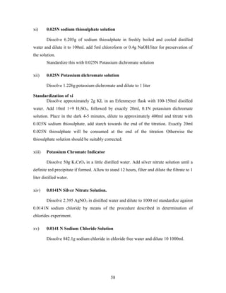 xi) 0.025N sodium thiosulphate solution
Dissolve 6.205g of sodium thiosulphate in freshly boiled and cooled distilled
water and dilute it to 100ml. add 5ml chloroform or 0.4g NaOH/liter for preservation of
the solution.
Standardize this with 0.025N Potassium dichromate solution
xii) 0.025N Potassium dichromate solution
Dissolve 1.226g potassium dichromate and dilute to 1 liter
Standardization of xi
Dissolve approximately 2g KL in an Erlenmeyer flask with 100-150ml distilled
water. Add 10ml 1+9 H2SO4, followed by exactly 20ml, 0.1N potassium dichromate
solution. Place in the dark 4-5 minutes, dilute to approximately 400ml and titrate with
0.025N sodium thiosulphate, add starch towards the end of the titration. Exactly 20ml
0.025N thiosulphate will be consumed at the end of the titration Otherwise the
thiosulphate solution should be suitably corrected.
xiii) Potassium Chromate Indicator
Dissolve 50g K2CrO4 in a little distilled water. Add silver nitrate solution until a
definite red precipitate if formed. Allow to stand 12 hours, filter and dilute the filtrate to 1
liter distilled water.
xiv) 0.0141N Silver Nitrate Solution.
Dissolve 2.395 AgNO3 in distilled water and dilute to 1000 ml standardize against
0.0141N sodium chloride by means of the procedure described in determination of
chlorides experiment.
xv) 0.0141 N Sodium Chloride Solution
Dissolve 842.1g sodium chloride in chloride free water and dilute 10 1000ml.
58
 