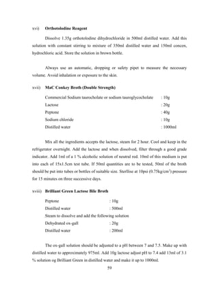 xvi) Orthotolodine Reagent
Dissolve 1.35g orthotolodine dihydrochloride in 500ml distilled water. Add this
solution with constant stirring to mixture of 350ml distilled water and 150ml concen,
hydrochloric acid. Store the solution in brown bottle.
Always use an automatic, dropping or safety pipet to measure the necessary
volume. Avoid inhalation or exposure to the skin.
xvii) MaC Conkey Broth (Double Strength)
Commercial Sodium taurocholate or sodium tauroglycocholate : 10g
Lactose : 20g
Peptone : 40g
Sodium chloride : 10g
Distilled water : 1000ml
Mix all the ingredients accepts the lactose, steam for 2 hour. Cool and keep in the
refrigerator overnight. Add the lactose and when dissolved, filter through a good grade
indicator. Add 1ml of a 1 % alcoholic solution of neutral red. 10ml of this medium is put
into each of 15x1.5cm test tube. If 50ml quantities are to be tested, 50ml of the broth
should be put into tubes or bottles of suitable size. Sterllise at 10psi (0.75kg/cm2
) pressure
for 15 minutes on three successive days.
xviii) Brilliant Green Lactose Bile Broth
Peptone : 10g
Distilled water : 500ml
Steam to dissolve and add the following solution
Dehydrated ox-gall : 20g
Distilled water : 200ml
The ox-gall solution should be adjusted to a pH between 7 and 7.5. Make up with
distilled water to approximately 975ml. Add 10g lactose adjust pH to 7.4 add 13ml of 3.1
% solution og Brilliant Green in distilled water and make it up to 1000ml.
59
 