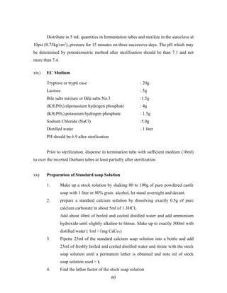 Distribute in 5 mL quantities in fermentation tubes and sterilize in the autoclave at
10psi (0.75kg/cm2
), pressure for 15 minutes on three successive days. The pH which may
be determined by potentiometric method after sterillisation should be than 7.1 and not
more than 7.4.
xix) EC Medium
Tryptose or trypti case : 20g
Lactose : 5g
Bile salts mixture or Bile salts No.3 :1.5g
(KH2PO4) dipotassium hydrogen phosphate : 4g
(KH2PO4) potassium hydrogen phosphate : 1.5g
Sodium Chloride (NaCl) :5.0g
Distilled water : 1 liter
PH should be 6.9 after sterilization
Prior to sterilization, dispense in termination tube with sufficient medium (10ml)
to over the inverted Durham tubes at least partially after sterilization.
xx) Preparation of Standard soap Solution
1. Make up a stock solution by shaking 80 to 100g of pure powdered castle
soap with 1 liter or 80% grain alcohol, let stand overnight and decant.
2. prepare a standard calcium solution by dissolving exactly 0.5g of pure
calcium carbonate in about 5ml of 1.3HCL
Add about 40ml of boiled and cooled distilled water and add ammonium
hydroxide until slightly alkaline to litmus. Make up to exactly 500ml with
distilled water ( 1ml =1mg CaCo3)
3. Pipette 25ml of the standard calcium soap solution into a bottle and add
25ml of freshly boiled and cooled distilled water and titrate with the stock
soap solution until a permanent lather is obtained and note ml of stock
soap solution used = k
4. Find the lather factor of the stock soap solution
60
 
