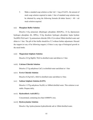 5. Make a standard soap solution so that 1ml = 1mg of CaCO3. the amount of
stock soap solution required to make 1 liter of standard soap solution may
be obtained by using the following formula (K-lather factor) + 40 = ml
stock solution required.
xxi) Phosphate Buffer Solution
Dissolve 8.5g potassium dihydrogen phosphate (KH2PO4), 21.7g dipotassium
hydrogen phosphate (K2 HPO4), 33.4g disodium hydrogen phosphate hepta hydrate
Na2HPO47H2O and 1.7g ammonium chloride (NH4 Cl) in about 500ml distilled water and
dilute to 1 liter. The pH of this buffer should be e7.2 without further adjustment. Discard
the reagent (or any of he following reagent ) if there is any sign of biological growth in
the stock bottle.
xxii) Magnesium Sulphate Solution
Dissolve 22.5g MgSO4 7H2O in distilled water and dilute to 1 liter.
xxiii) Calcium Chloride Solution
Dissolve 27.5g anhydrous CaCl2 in distilled water and dilute to 1 liter
xxiv) Ferric Chloride Solution
Dissolve 0.25g FeCl3. 6H2O in distilled water and dilute to 1liter.
xxv) Sodium Sulphate Solution (0.25N)
Dissolve 1.575g anhydrous Na2SO3 in 1000ml distilled water. This solution is not
stable. Prepare daily.
xxvi) Hydrochloric Acid (HCL)
Concentrated, containing less than 0.00005% iron.
xxvii) Hydroxylamine Solution
Dissolve 10g. hydroxylamine hydrochloride salt in 100ml distilled water.
61
 