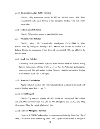 xxviii) Ammonium Acetate Buffer Solution
Dissolve 250g ammonium acetate in 150 ml distilled water. Add 700ml
concentrated acetic acid. Prepare a new reference standard with each buffer
preparation.
xxix) Sodium Acetate Solution
Dissolve 200g sodium acetate in 800ml distilled water.
xxx) Phenanthroline Solution
Dissolve 100mg 1,10- Phenanthroline monohydrate C12H8N2.H2O, in 100ml
distilled water by stirring and heating to 800
C. Do not boil, discard the solution if it
darkens. Heating is unnecessary if two drops of concentrated HCL are added to the
distilled water.
xxxi) Stock Iron Solution
Add slowly 20 lm concentrated H2 SO4 to 50 ml distilled water and dissolve 1.404g
Ferrous Ammonium sulphate [Fe(NH4 )26H2]. Add 0.1Pottassium permanganate
drop wise until faint pink colour persists. Dilute to 1000ml with iron free distilled
water and mix. Each 1 ml = 200/ug Fe.
xxxii) Standard Iron Solution
Pipette 5ml stock solution into 1liter volumetric flask and dilute to the mark with
iron free distilled water. 1ml = 1/ug Fe
xxxiii) Special Reagent
Dissolve 75g mercuric sulphate, (HgSO4) in 400 ml concentrated (HnO3) nitric
acid and 200ml distilled water. Add 200 ml 85% Phosphoric acid (H3PO4) and 35mg
silver nitrate. Dilute the cooled solution to 1 liter.
xxxiv) Standard Manganese Solution
Prepare a 0.1NKMnO4 (Potassium permanganate) solution by dissolving 3.2g of
KMnO4 in distilled water and making up to 1 liter. Age for several weeks in sunlight or
62
 