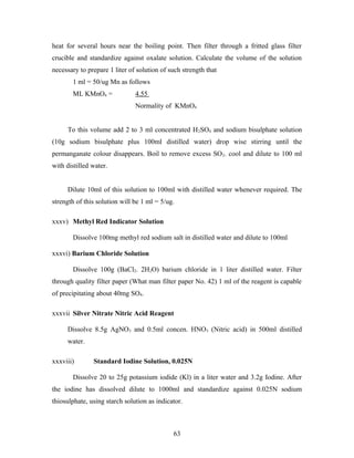 heat for several hours near the boiling point. Then filter through a fritted glass filter
crucible and standardize against oxalate solution. Calculate the volume of the solution
necessary to prepare 1 liter of solution of such strength that
1 ml = 50/ug Mn as follows
ML KMnO4 = 4.55
Normality of KMnO4
To this volume add 2 to 3 ml concentrated H2SO4 and sodium bisulphate solution
(10g sodium bisulphate plus 100ml distilled water) drop wise stirring until the
permanganate colour disappears. Boil to remove excess SO2. cool and dilute to 100 ml
with distilled water.
Dilute 10ml of this solution to 100ml with distilled water whenever required. The
strength of this solution will be 1 ml = 5/ug.
xxxv) Methyl Red Indicator Solution
Dissolve 100mg methyl red sodium salt in distilled water and dilute to 100ml
xxxvi) Barium Chloride Solution
Dissolve 100g (BaCl2. 2H2O) barium chloride in 1 liter distilled water. Filter
through quality filter paper (What man filter paper No. 42) 1 ml of the reagent is capable
of precipitating about 40mg SO4.
xxxvii Silver Nitrate Nitric Acid Reagent
Dissolve 8.5g AgNO3 and 0.5ml concen. HNO3 (Nitric acid) in 500ml distilled
water.
xxxviii) Standard Iodine Solution, 0.025N
Dissolve 20 to 25g potassium iodide (Kl) in a liter water and 3.2g Iodine. After
the iodine has dissolved dilute to 1000ml and standardize against 0.025N sodium
thiosulphate, using starch solution as indicator.
63
 