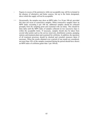 + Figures in excess of the permissive while not acceptable may still be to-lerated in
the absence of alternative and better sources, but up to the limits designated,
above which the supply will not be acceptable.
+ + Occasionally, the samples may show an MPN index 3 to 10 per 100 mL provided
this does not occur in consecutive samples. When consecutive samples show an
MPN Index exceeding 8 per 100 mL additional samples should be collected
promptly from the sampling point and examined with out delay. This should be
done daily until the MPN index of samples collected on two successive days is
within the acceptable limits. If necessary, samples should also be taken from
several other points such as the service reservoirs, distribution systems, pumping
stations and treatment plant and examined for coliforms. In addition, the operation
of all treatment processes should be checked and remedial measures taken if
necessary. When the results obtained over a period of one month are considered,
not more than 10% of the samples examined during the period should have shown
an MPN index of coliforms grater than 1 per 100 mL.
65
 