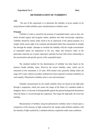 Experiment No. 2 Date:
DETERMINATION OF TURBIDITY
Aim
The aim of the experiment is to determine the turbidity of given sample (s) by
using Jackson Candle turbidity meter and photoelectric turbidity meter.
Principle
Turbidity in water is caused by the presents of suspended matter, such as clay, silt,
finely divided organic and inorganic matter, plankton and other microscopic organisms.
Turbidity should be clearly under stood to be an expression of the optical property of a
sample which causes light to be scattered and absorbed rather than transmitted in straight
line through the sample. Attempts to correlate the turbidity with the weight concentration
of suspended matter are impractical as the size, shape and refractive index of the
particulate materials are of grate importance optically but bear little direct relationship to
the concentration and specific gravity of the suspended matter.
The standard method for the determination of turbidity has been based on the
Jackson Candle turbidity meter. However the lowest turbidity value, which can be
measured on this instrument, is 25 units. With treated water generally falling within the
range of 0.5 units, indirect secondary methods have been required to estimate turbidities on
such samples. Photoelectric turbidity meter is one such instrument.
Turbidity measurements by the candle turbidity meter are based on the light path
through a suspension, which just causes the image of the flame of a standard candle to
disappear, that is, to become in distinguishable against the general background illumination
when the flame is viewed through the suspension. The longer the light path, the lower the
turbidity.
Measurements of turbidity using the photoelectric turbidity meter is based upon a
comparison of the intensity of light scattered by the sample under defined condition with
the intensity of light scattered by a standard reference suspension under same conditions.
9
 