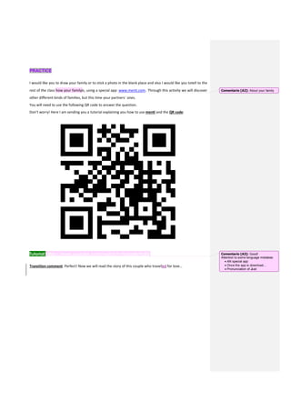 PRACTICE
I would like you to draw your family or to stick a photo in the blank place and also I would like you totell to the
rest of the class how your familyis, using a special app: www.menti.com. Through this activity we will discover
other different kinds of families, but this time your partners´ ones.
You will need to use the following QR code to answer the question.
Don’t worry! Here I am sending you a tutorial explaining you how to use menti and the QR code:
Tutorial:https://www.youtube.com/watch?v=bdusI8yPgBU
Transition comment: Perfect! Now we will read the story of this couple who travelled for love…
Comentario [A2]: About your family
Comentario [A3]: Good!
Attention to some language mistakes:
 AN special app
 Once the app is download…
 Pronunciation of Just
 