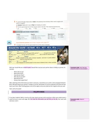 Well now I would like you to work in pairs. I would like to ask you your partner about a holiday or journey, for
example:
- Where did you go?
- When did you go?
- How did you travel?
- Who did you go with?
- What did you do?
- Did you have a good time?
After collecting all the information you think is necessary, I would like you to write a short paragraph between
80 to 100 words about your partner´s holiday or journey. Remember to use the vocabulary and verbs we have
learnt up to here. After finishing please circle all the regular verbs and underline the irregular verbs you used.
That´s all for this week!
FOURTH WEEK
Hi my dear students! Well to round up this topic about journeys and to practisce a little more simple events I
would ask you to work with page 103, first read the information you will find oin the left, then work with
exercises 1 and 2.
Comentario [A8]: How? May they
choose the means of communication?
Comentario [A9]: What for?
Be precise.
 
