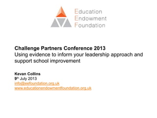 Challenge Partners Conference 2013
Using evidence to inform your leadership approach and
support school improvement
Kevan Collins
9th July 2013
info@eefoundation.org.uk
www.educationendowmentfoundation.org.uk
 