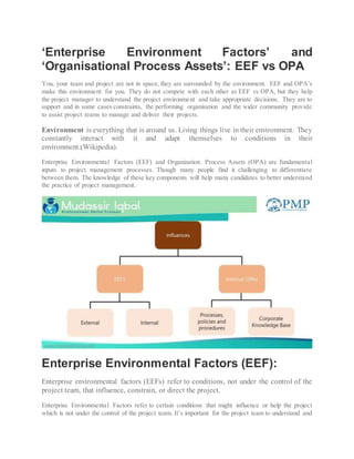 ‘Enterprise Environment Factors’ and
‘Organisational Process Assets’: EEF vs OPA
You, your team and project are not in space, they are surrounded by the environment. EEF and OPA’s
make this environment for you. They do not compete with each other as EEF vs OPA, but they help
the project manager to understand the project environment and take appropriate decisions. They are to
support and in some cases constraints, the performing organisation and the wider community provide
to assist project teams to manage and deliver their projects.
Environment is everything that is around us. Living things live in their environment. They
constantly interact with it and adapt themselves to conditions in their
environment.(Wikipedia).
Enterprise Environmental Factors (EEF) and Organization Process Assets (OPA) are fundamental
inputs to project management processes. Though many people find it challenging to differentiate
between them. The knowledge of these key components will help many candidates to better understand
the practice of project management.
Enterprise Environmental Factors (EEF):
Enterprise environmental factors (EEFs) refer to conditions, not under the control of the
project team, that influence, constrain, or direct the project.
Enterprise Environmental Factors refer to certain conditions that might influence or help the project
which is not under the control of the project team. It’s important for the project team to understand and
 