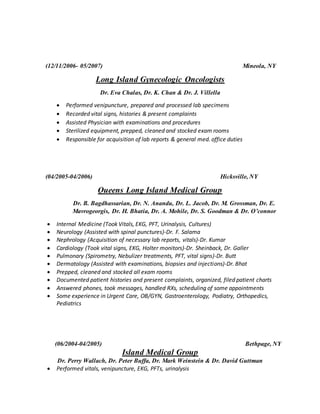 (12/11/2006- 05/2007) Mineola, NY
Long Island Gynecologic Oncologists
Dr. Eva Chalas, Dr. K. Chan & Dr. J. Villella
 Performed venipuncture, prepared and processed lab specimens
 Recorded vital signs, histories & present complaints
 Assisted Physician with examinations and procedures
 Sterilized equipment, prepped, cleaned and stocked exam rooms
 Responsible for acquisition of lab reports & general med. office duties
(04/2005-04/2006) Hicksville, NY
Queens Long Island Medical Group
Dr. B. Bagdhassarian, Dr. N. Anandu, Dr. L. Jacob, Dr. M. Grossman, Dr. E.
Mavrogeorgis, Dr. H. Bhatia, Dr. A. Mohile, Dr. S. Goodman & Dr. O’connor
 Internal Medicine (Took Vitals, EKG, PFT, Urinalysis, Cultures)
 Neurology (Assisted with spinal punctures)-Dr. F. Salama
 Nephrology (Acquisition of necessary lab reports, vitals)-Dr. Kumar
 Cardiology (Took vital signs, EKG, Holter monitors)-Dr. Sheinback, Dr. Galler
 Pulmonary (Spirometry, Nebulizer treatments, PFT, vital signs)-Dr. Butt
 Dermatology (Assisted with examinations, biopsies and injections)-Dr. Bhat
 Prepped, cleaned and stocked all exam rooms
 Documented patient histories and present complaints, organized, filed patient charts
 Answered phones, took messages, handled RXs, scheduling of some appointments
 Some experience in Urgent Care, OB/GYN, Gastroenterology, Podiatry, Orthopedics,
Pediatrics
(06/2004-04/2005) Bethpage, NY
Island Medical Group
Dr. Perry Wallach, Dr. Peter Buffa, Dr. Mark Weinstein & Dr. David Guttman
 Performed vitals, venipuncture, EKG, PFTs, urinalysis
 