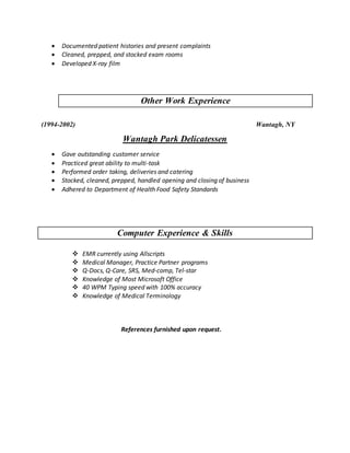  Documented patient histories and present complaints
 Cleaned, prepped, and stocked exam rooms
 Developed X-ray film
Other Work Experience
(1994-2002) Wantagh, NY
Wantagh Park Delicatessen
 Gave outstanding customer service
 Practiced great ability to multi-task
 Performed order taking, deliveries and catering
 Stocked, cleaned, prepped, handled opening and closing of business
 Adhered to Department of Health Food Safety Standards
Computer Experience & Skills
 EMR currently using Allscripts
 Medical Manager, Practice Partner programs
 Q-Docs, Q-Care, SRS, Med-comp, Tel-star
 Knowledge of Most Microsoft Office
 40 WPM Typing speed with 100% accuracy
 Knowledge of Medical Terminology
References furnished upon request.
 